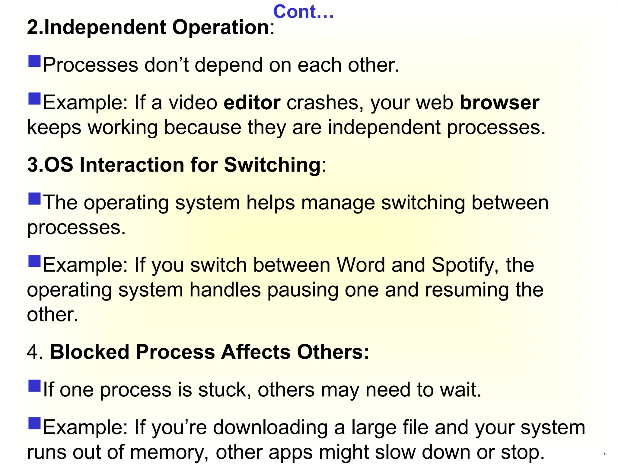 11
Cont…
2.Independent Operation:
Processes don’t depend on each other.
Example: If a video editor crashes, your web browser
keeps working because they are independent processes.
3.OS Interaction for Switching:
The operating system helps manage switching between
processes.
Example: If you switch between Word and Spotify, the
operating system handles pausing one and resuming the
other.
4. Blocked Process Affects Others:
If one process is stuck, others may need to wait.
Example: If you’re downloading a large file and your system
runs out of memory, other apps might slow down or stop.
 