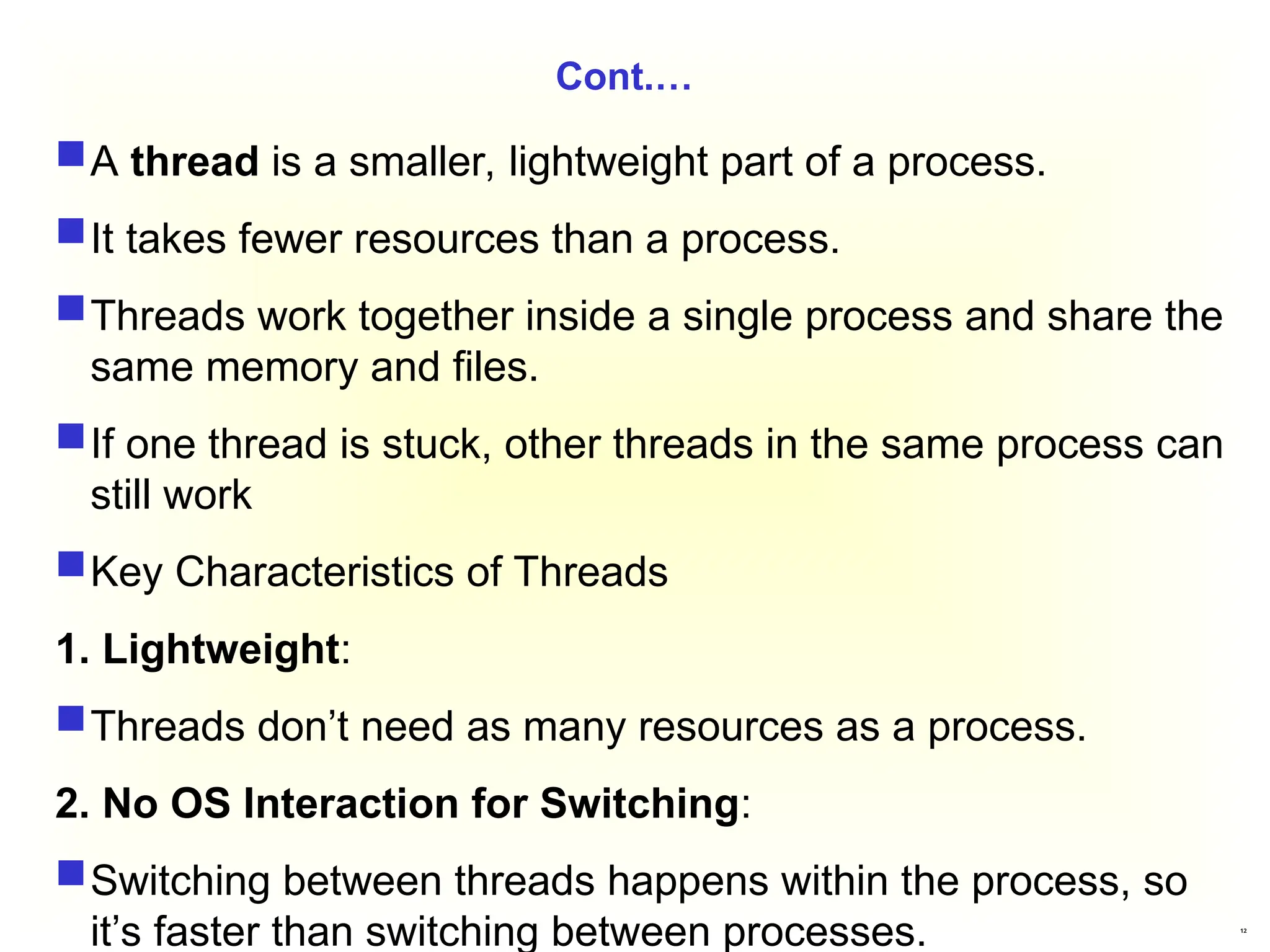 12
Cont.…
A thread is a smaller, lightweight part of a process.
It takes fewer resources than a process.
Threads work together inside a single process and share the
same memory and files.
If one thread is stuck, other threads in the same process can
still work
Key Characteristics of Threads
1. Lightweight:
Threads don’t need as many resources as a process.
2. No OS Interaction for Switching:
Switching between threads happens within the process, so
it’s faster than switching between processes.
 