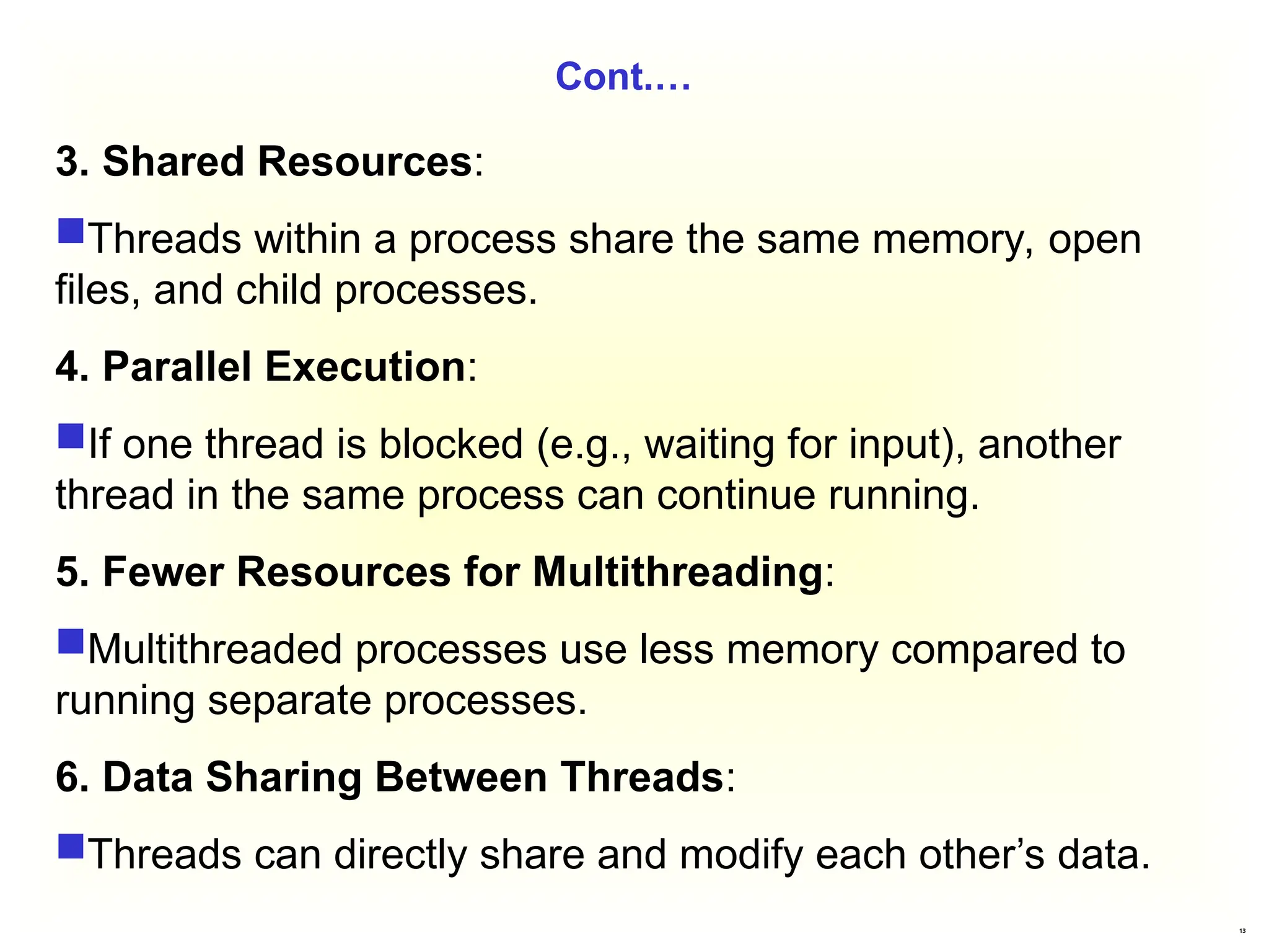 13
Cont.…
3. Shared Resources:
Threads within a process share the same memory, open
files, and child processes.
4. Parallel Execution:
If one thread is blocked (e.g., waiting for input), another
thread in the same process can continue running.
5. Fewer Resources for Multithreading:
Multithreaded processes use less memory compared to
running separate processes.
6. Data Sharing Between Threads:
Threads can directly share and modify each other’s data.
 
