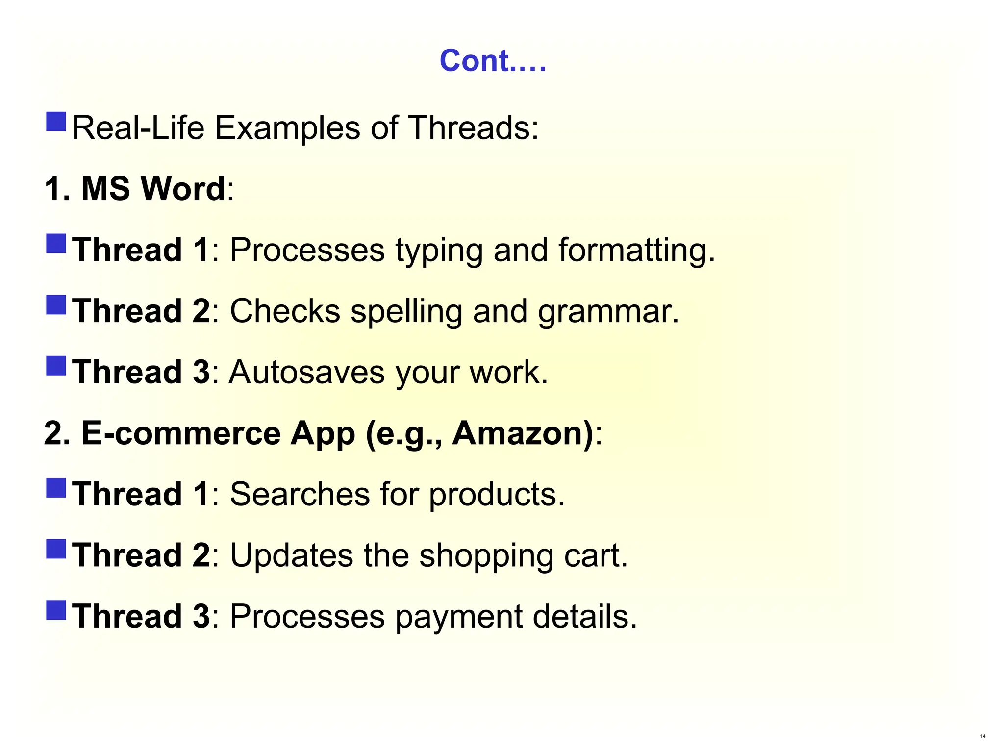 14
Cont.…
Real-Life Examples of Threads:
1. MS Word:
Thread 1: Processes typing and formatting.
Thread 2: Checks spelling and grammar.
Thread 3: Autosaves your work.
2. E-commerce App (e.g., Amazon):
Thread 1: Searches for products.
Thread 2: Updates the shopping cart.
Thread 3: Processes payment details.
 