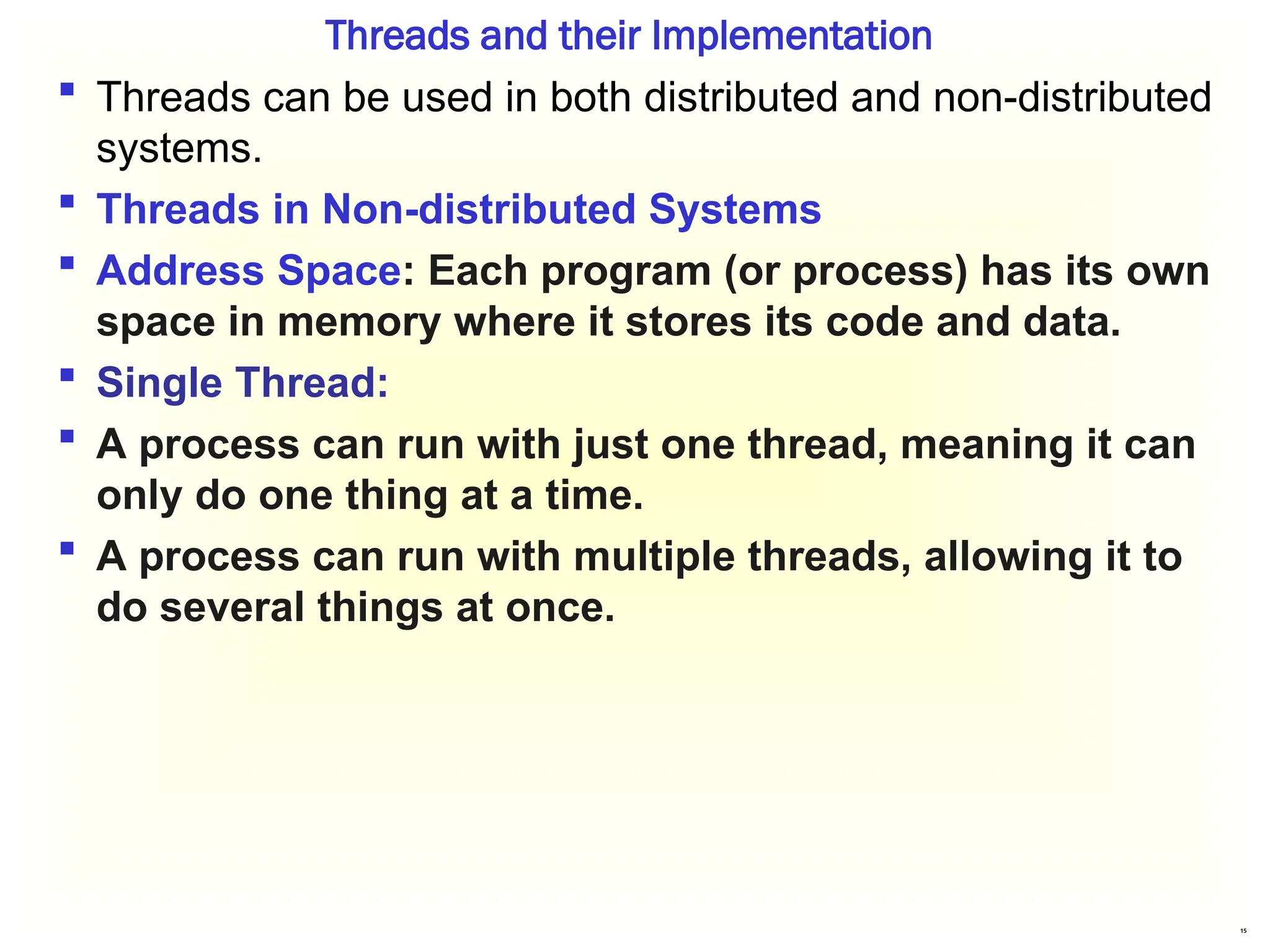 15
Threads and their Implementation
 Threads can be used in both distributed and non-distributed
systems.
 Threads in Non-distributed Systems
 Address Space: Each program (or process) has its own
space in memory where it stores its code and data.
 Single Thread:
 A process can run with just one thread, meaning it can
only do one thing at a time.
 A process can run with multiple threads, allowing it to
do several things at once.
 