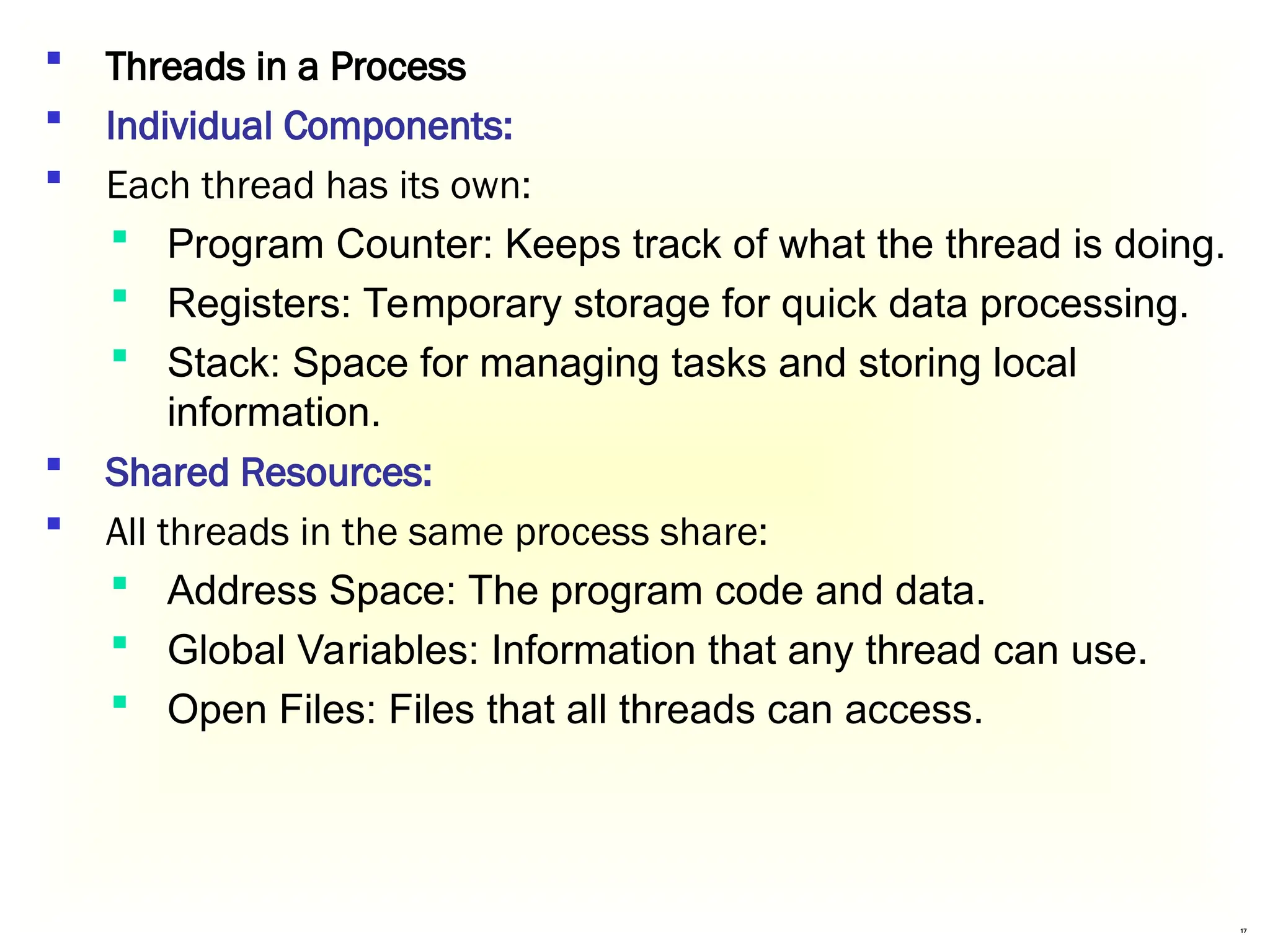 17
 Threads in a Process
 Individual Components:
 Each thread has its own:
 Program Counter: Keeps track of what the thread is doing.
 Registers: Temporary storage for quick data processing.
 Stack: Space for managing tasks and storing local
information.
 Shared Resources:
 All threads in the same process share:
 Address Space: The program code and data.
 Global Variables: Information that any thread can use.
 Open Files: Files that all threads can access.
 