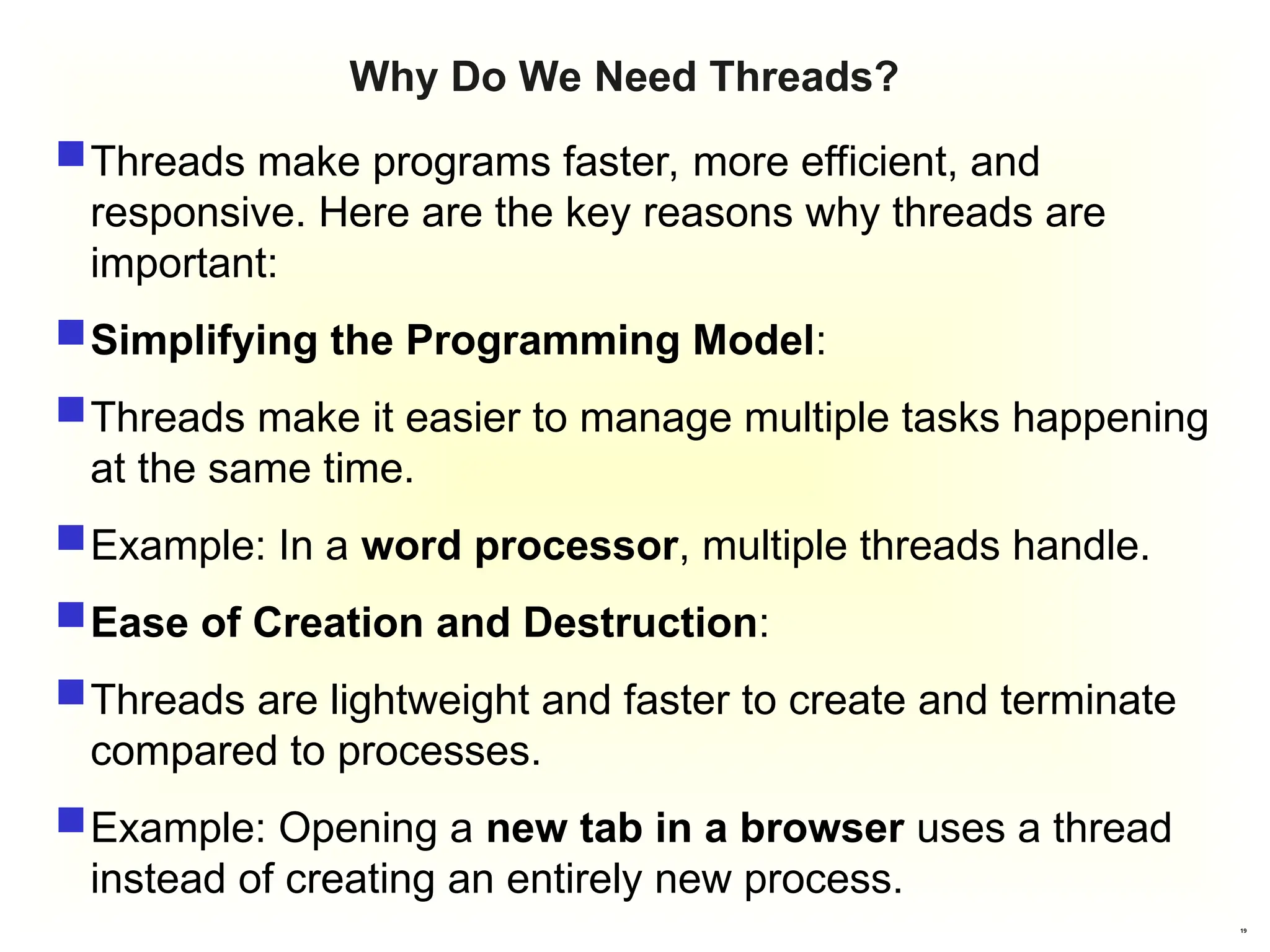 19
Why Do We Need Threads?
Threads make programs faster, more efficient, and
responsive. Here are the key reasons why threads are
important:
Simplifying the Programming Model:
Threads make it easier to manage multiple tasks happening
at the same time.
Example: In a word processor, multiple threads handle.
Ease of Creation and Destruction:
Threads are lightweight and faster to create and terminate
compared to processes.
Example: Opening a new tab in a browser uses a thread
instead of creating an entirely new process.
 
