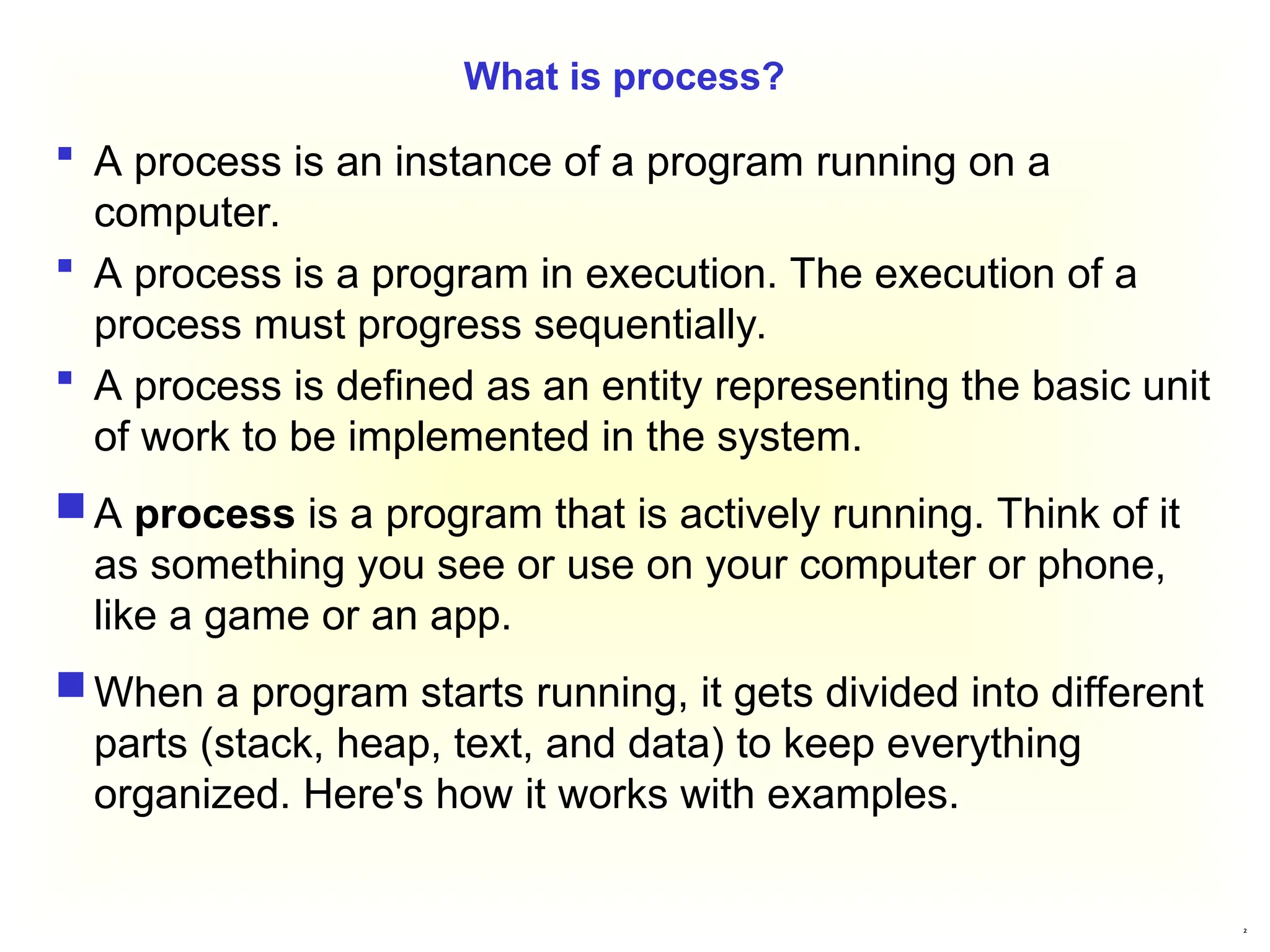 2
What is process?
 A process is an instance of a program running on a
computer.
 A process is a program in execution. The execution of a
process must progress sequentially.
 A process is defined as an entity representing the basic unit
of work to be implemented in the system.
 A process is a program that is actively running. Think of it
as something you see or use on your computer or phone,
like a game or an app.
 When a program starts running, it gets divided into different
parts (stack, heap, text, and data) to keep everything
organized. Here's how it works with examples.
 