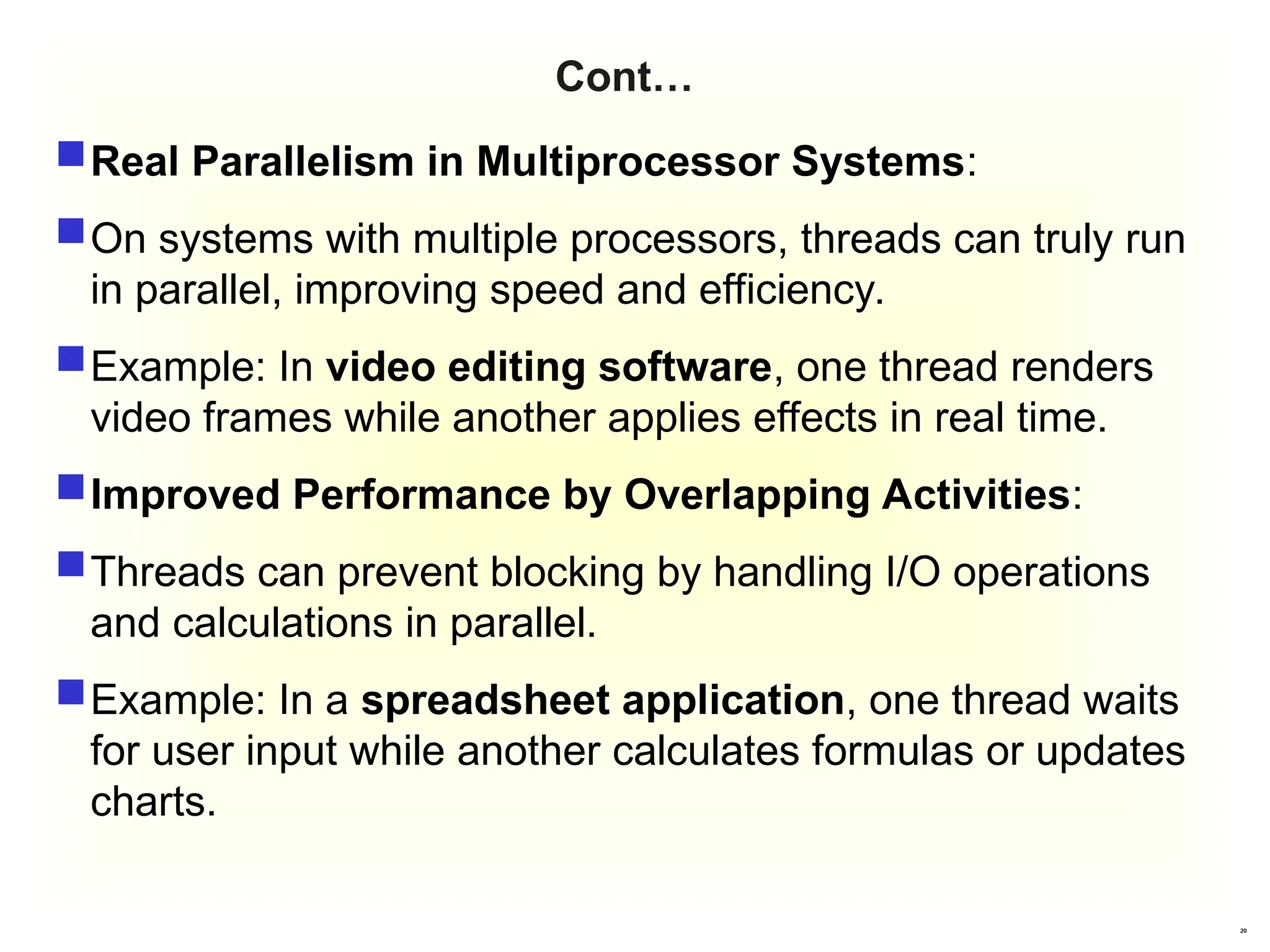 20
Cont…
Real Parallelism in Multiprocessor Systems:
On systems with multiple processors, threads can truly run
in parallel, improving speed and efficiency.
Example: In video editing software, one thread renders
video frames while another applies effects in real time.
Improved Performance by Overlapping Activities:
Threads can prevent blocking by handling I/O operations
and calculations in parallel.
Example: In a spreadsheet application, one thread waits
for user input while another calculates formulas or updates
charts.
 