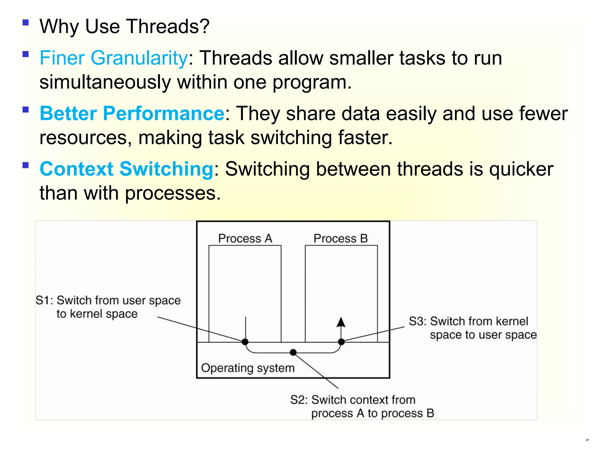 21
 Why Use Threads?
 Finer Granularity: Threads allow smaller tasks to run
simultaneously within one program.
 Better Performance: They share data easily and use fewer
resources, making task switching faster.
 Context Switching: Switching between threads is quicker
than with processes.
 