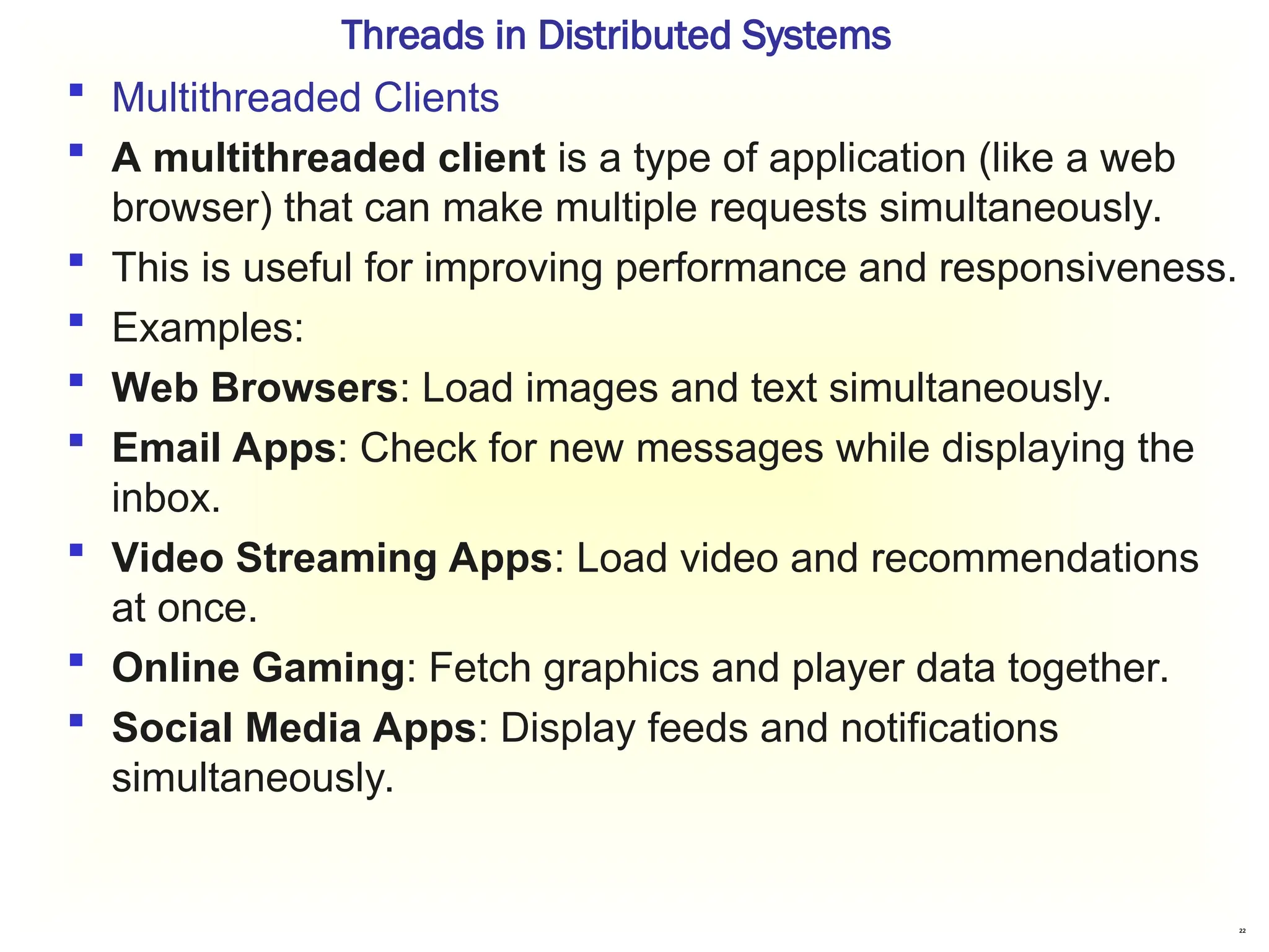 22
Threads in Distributed Systems
 Multithreaded Clients
 A multithreaded client is a type of application (like a web
browser) that can make multiple requests simultaneously.
 This is useful for improving performance and responsiveness.
 Examples:
 Web Browsers: Load images and text simultaneously.
 Email Apps: Check for new messages while displaying the
inbox.
 Video Streaming Apps: Load video and recommendations
at once.
 Online Gaming: Fetch graphics and player data together.
 Social Media Apps: Display feeds and notifications
simultaneously.
 