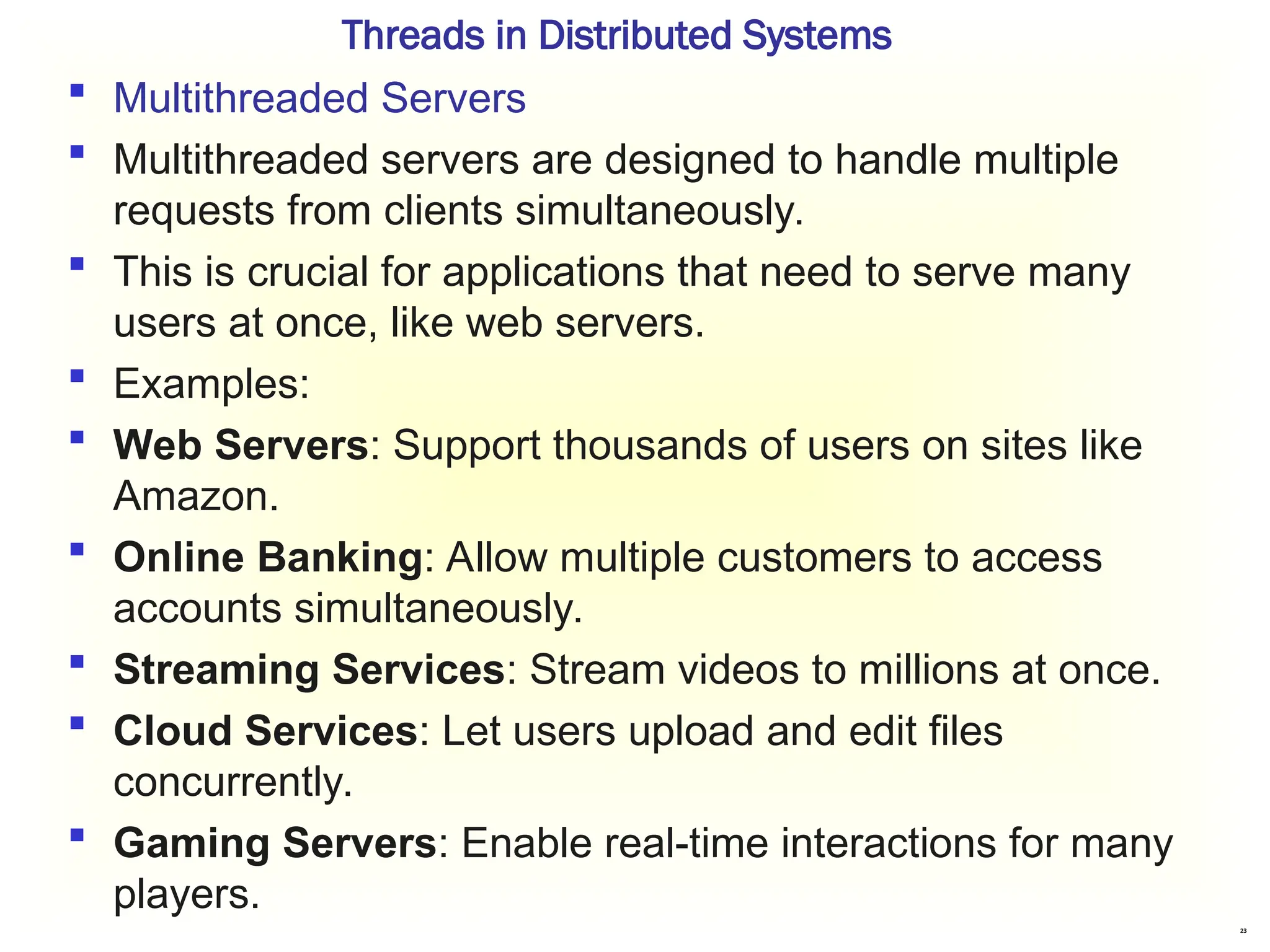 23
Threads in Distributed Systems
 Multithreaded Servers
 Multithreaded servers are designed to handle multiple
requests from clients simultaneously.
 This is crucial for applications that need to serve many
users at once, like web servers.
 Examples:
 Web Servers: Support thousands of users on sites like
Amazon.
 Online Banking: Allow multiple customers to access
accounts simultaneously.
 Streaming Services: Stream videos to millions at once.
 Cloud Services: Let users upload and edit files
concurrently.
 Gaming Servers: Enable real-time interactions for many
players.
 