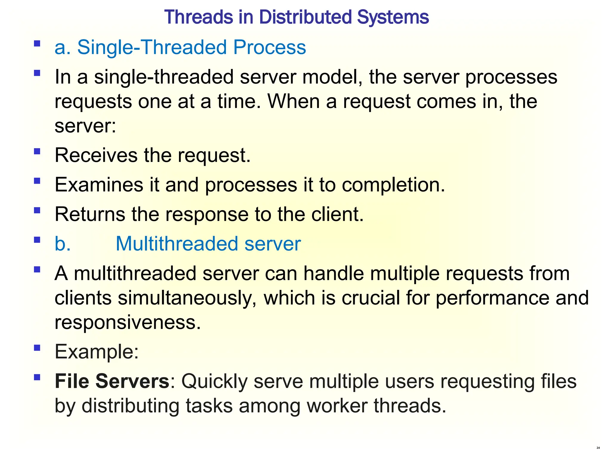 24
Threads in Distributed Systems
 a. Single-Threaded Process
 In a single-threaded server model, the server processes
requests one at a time. When a request comes in, the
server:
 Receives the request.
 Examines it and processes it to completion.
 Returns the response to the client.
 b. Multithreaded server
 A multithreaded server can handle multiple requests from
clients simultaneously, which is crucial for performance and
responsiveness.
 Example:
 File Servers: Quickly serve multiple users requesting files
by distributing tasks among worker threads.
 