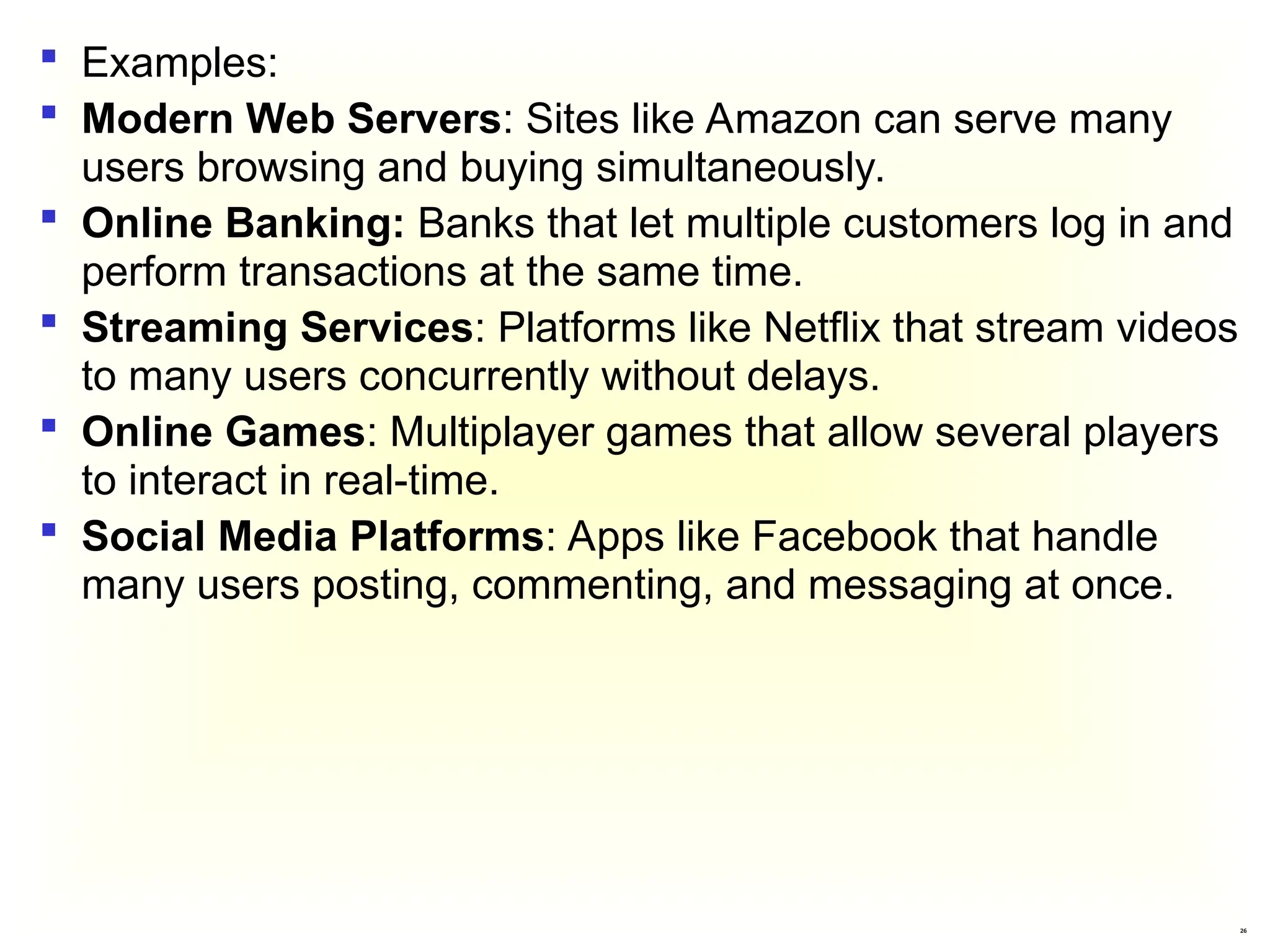 26
 Examples:
 Modern Web Servers: Sites like Amazon can serve many
users browsing and buying simultaneously.
 Online Banking: Banks that let multiple customers log in and
perform transactions at the same time.
 Streaming Services: Platforms like Netflix that stream videos
to many users concurrently without delays.
 Online Games: Multiplayer games that allow several players
to interact in real-time.
 Social Media Platforms: Apps like Facebook that handle
many users posting, commenting, and messaging at once.
 