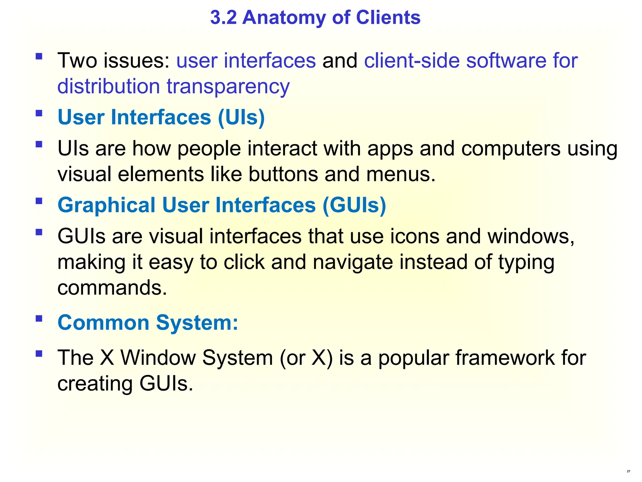27
 Two issues: user interfaces and client-side software for
distribution transparency
 User Interfaces (UIs)
 UIs are how people interact with apps and computers using
visual elements like buttons and menus.
 Graphical User Interfaces (GUIs)
 GUIs are visual interfaces that use icons and windows,
making it easy to click and navigate instead of typing
commands.
 Common System:
 The X Window System (or X) is a popular framework for
creating GUIs.
3.2 Anatomy of Clients
 