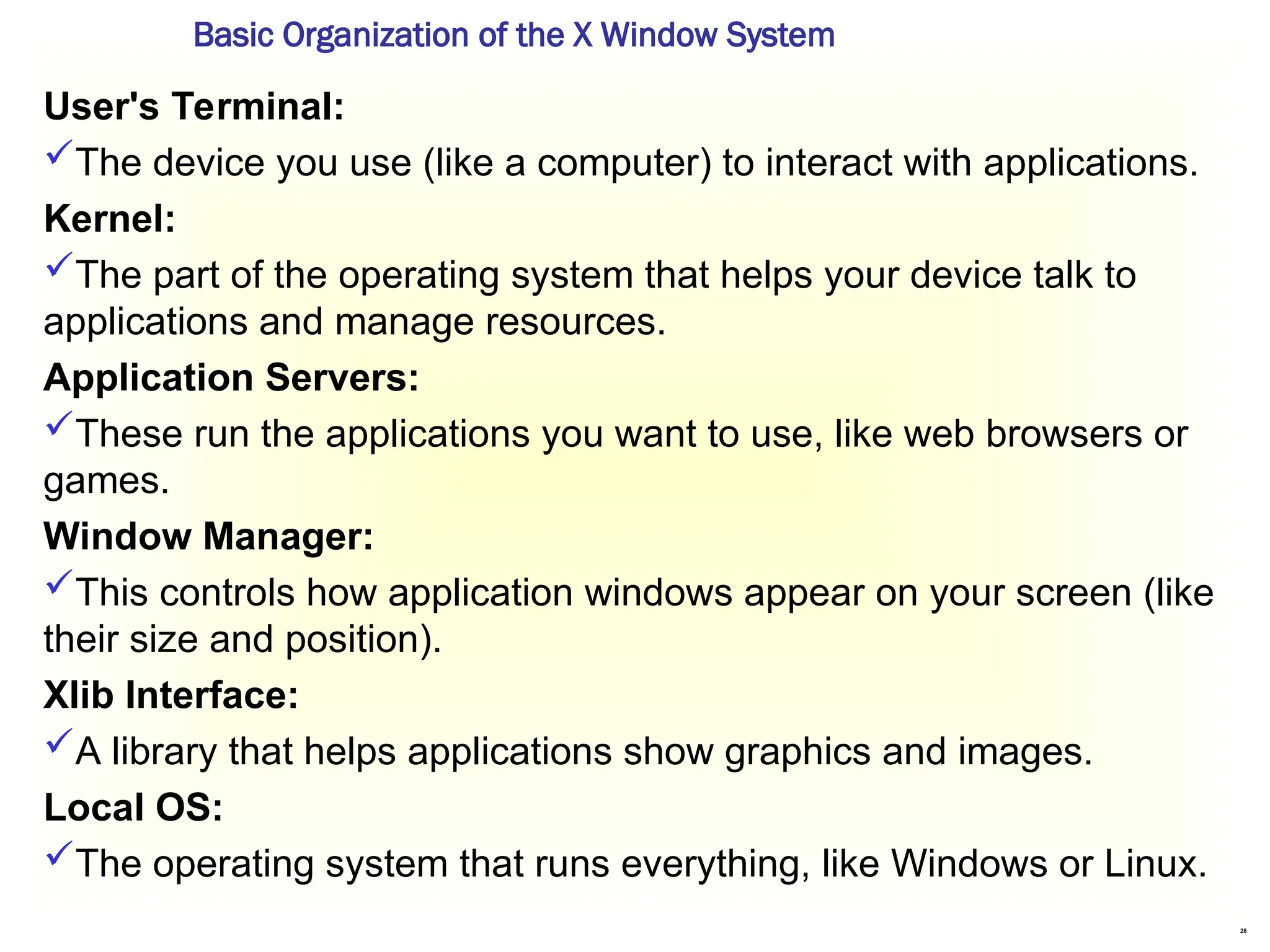 28
User's Terminal:
The device you use (like a computer) to interact with applications.
Kernel:
The part of the operating system that helps your device talk to
applications and manage resources.
Application Servers:
These run the applications you want to use, like web browsers or
games.
Window Manager:
This controls how application windows appear on your screen (like
their size and position).
Xlib Interface:
A library that helps applications show graphics and images.
Local OS:
The operating system that runs everything, like Windows or Linux.
Basic Organization of the X Window System
 