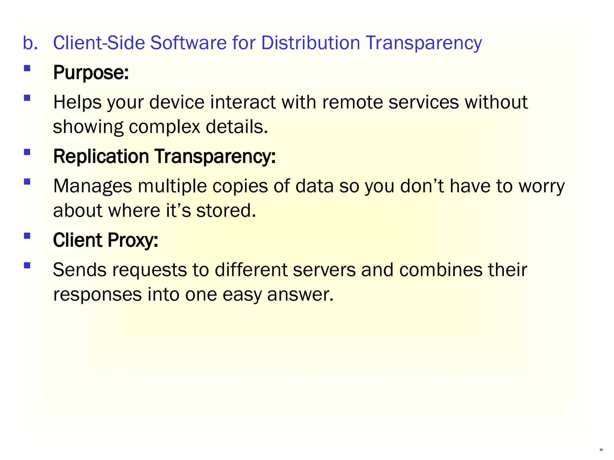 30
b. Client-Side Software for Distribution Transparency
 Purpose:
 Helps your device interact with remote services without
showing complex details.
 Replication Transparency:
 Manages multiple copies of data so you don’t have to worry
about where it’s stored.
 Client Proxy:
 Sends requests to different servers and combines their
responses into one easy answer.
 