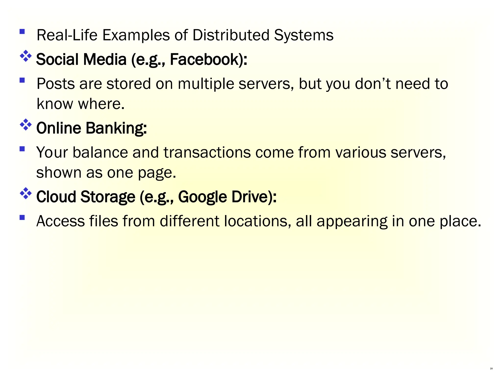 31
 Real-Life Examples of Distributed Systems
 Social Media (e.g., Facebook):
 Posts are stored on multiple servers, but you don’t need to
know where.
 Online Banking:
 Your balance and transactions come from various servers,
shown as one page.
 Cloud Storage (e.g., Google Drive):
 Access files from different locations, all appearing in one place.
 