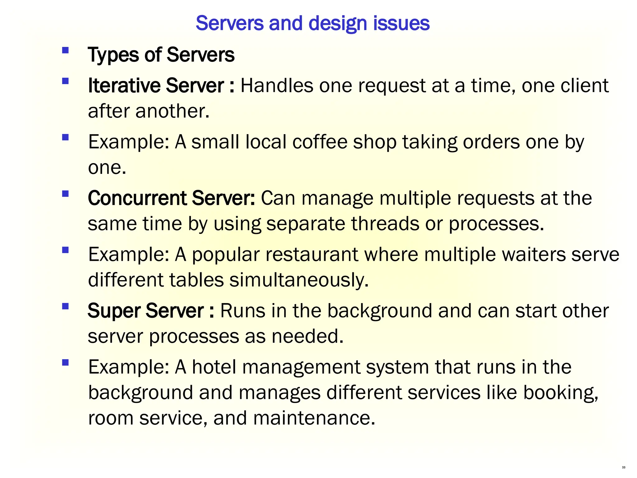 33
 Types of Servers
 Iterative Server : Handles one request at a time, one client
after another.
 Example: A small local coffee shop taking orders one by
one.
 Concurrent Server: Can manage multiple requests at the
same time by using separate threads or processes.
 Example: A popular restaurant where multiple waiters serve
different tables simultaneously.
 Super Server : Runs in the background and can start other
server processes as needed.
 Example: A hotel management system that runs in the
background and manages different services like booking,
room service, and maintenance.
Servers and design issues
 