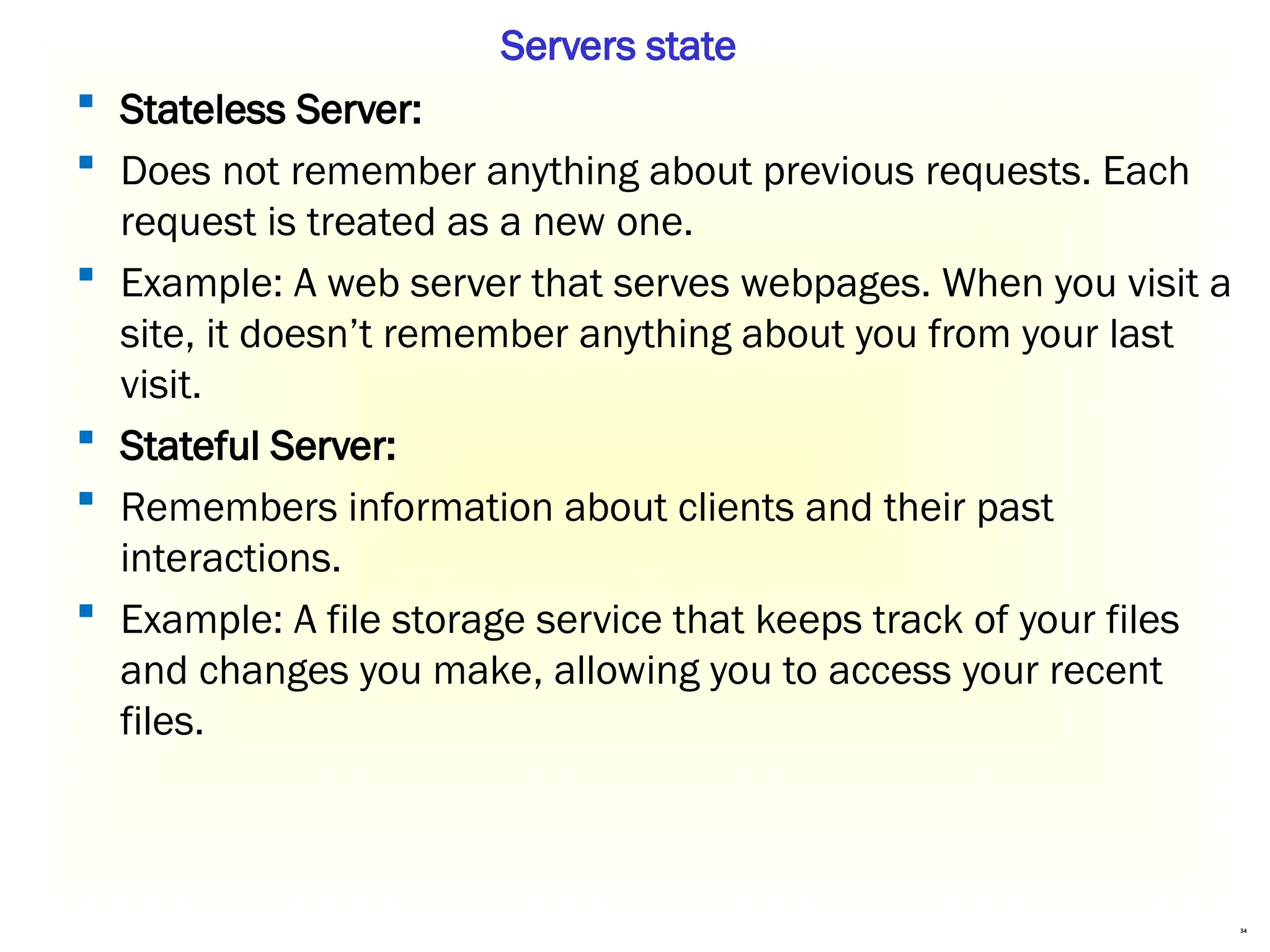 34
 Stateless Server:
 Does not remember anything about previous requests. Each
request is treated as a new one.
 Example: A web server that serves webpages. When you visit a
site, it doesn’t remember anything about you from your last
visit.
 Stateful Server:
 Remembers information about clients and their past
interactions.
 Example: A file storage service that keeps track of your files
and changes you make, allowing you to access your recent
files.
Servers state
 