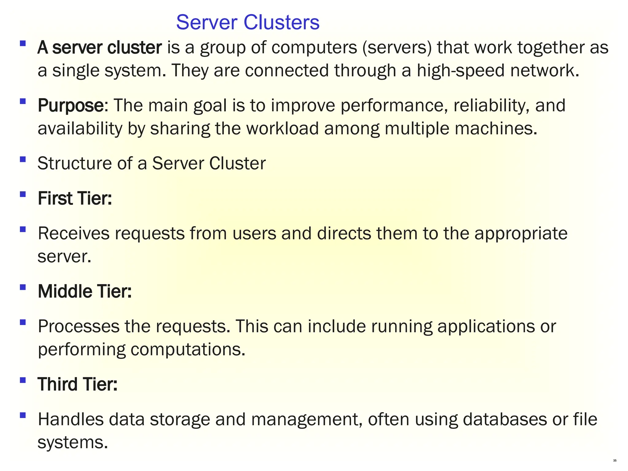 35
 A server cluster is a group of computers (servers) that work together as
a single system. They are connected through a high-speed network.
 Purpose: The main goal is to improve performance, reliability, and
availability by sharing the workload among multiple machines.
 Structure of a Server Cluster
 First Tier:
 Receives requests from users and directs them to the appropriate
server.
 Middle Tier:
 Processes the requests. This can include running applications or
performing computations.
 Third Tier:
 Handles data storage and management, often using databases or file
systems.
Server Clusters
 