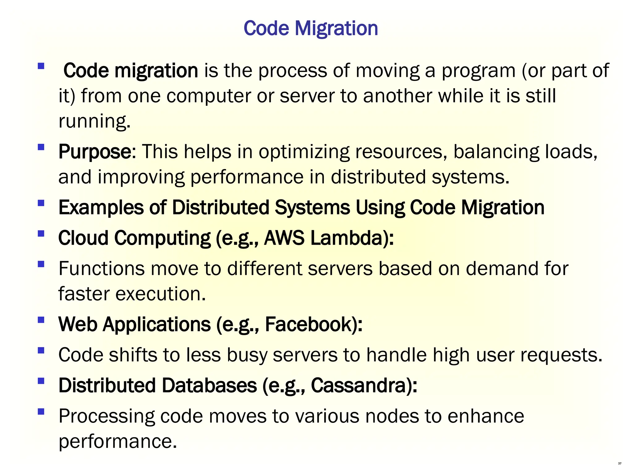 37
 Code migration is the process of moving a program (or part of
it) from one computer or server to another while it is still
running.
 Purpose: This helps in optimizing resources, balancing loads,
and improving performance in distributed systems.
 Examples of Distributed Systems Using Code Migration
 Cloud Computing (e.g., AWS Lambda):
 Functions move to different servers based on demand for
faster execution.
 Web Applications (e.g., Facebook):
 Code shifts to less busy servers to handle high user requests.
 Distributed Databases (e.g., Cassandra):
 Processing code moves to various nodes to enhance
performance.
Code Migration
 