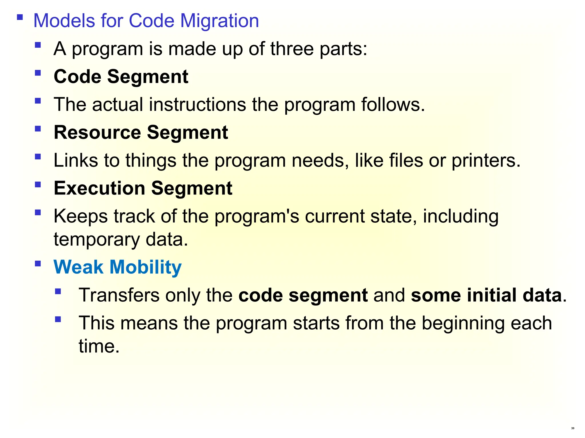 39
 Models for Code Migration
 A program is made up of three parts:
 Code Segment
 The actual instructions the program follows.
 Resource Segment
 Links to things the program needs, like files or printers.
 Execution Segment
 Keeps track of the program's current state, including
temporary data.
 Weak Mobility
 Transfers only the code segment and some initial data.
 This means the program starts from the beginning each
time.
 