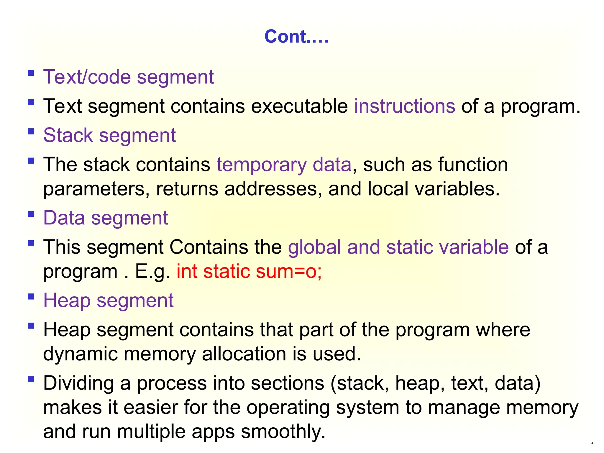 4
Cont.…
 Text/code segment
 Text segment contains executable instructions of a program.
 Stack segment
 The stack contains temporary data, such as function
parameters, returns addresses, and local variables.
 Data segment
 This segment Contains the global and static variable of a
program . E.g. int static sum=o;
 Heap segment
 Heap segment contains that part of the program where
dynamic memory allocation is used.
 Dividing a process into sections (stack, heap, text, data)
makes it easier for the operating system to manage memory
and run multiple apps smoothly.
 