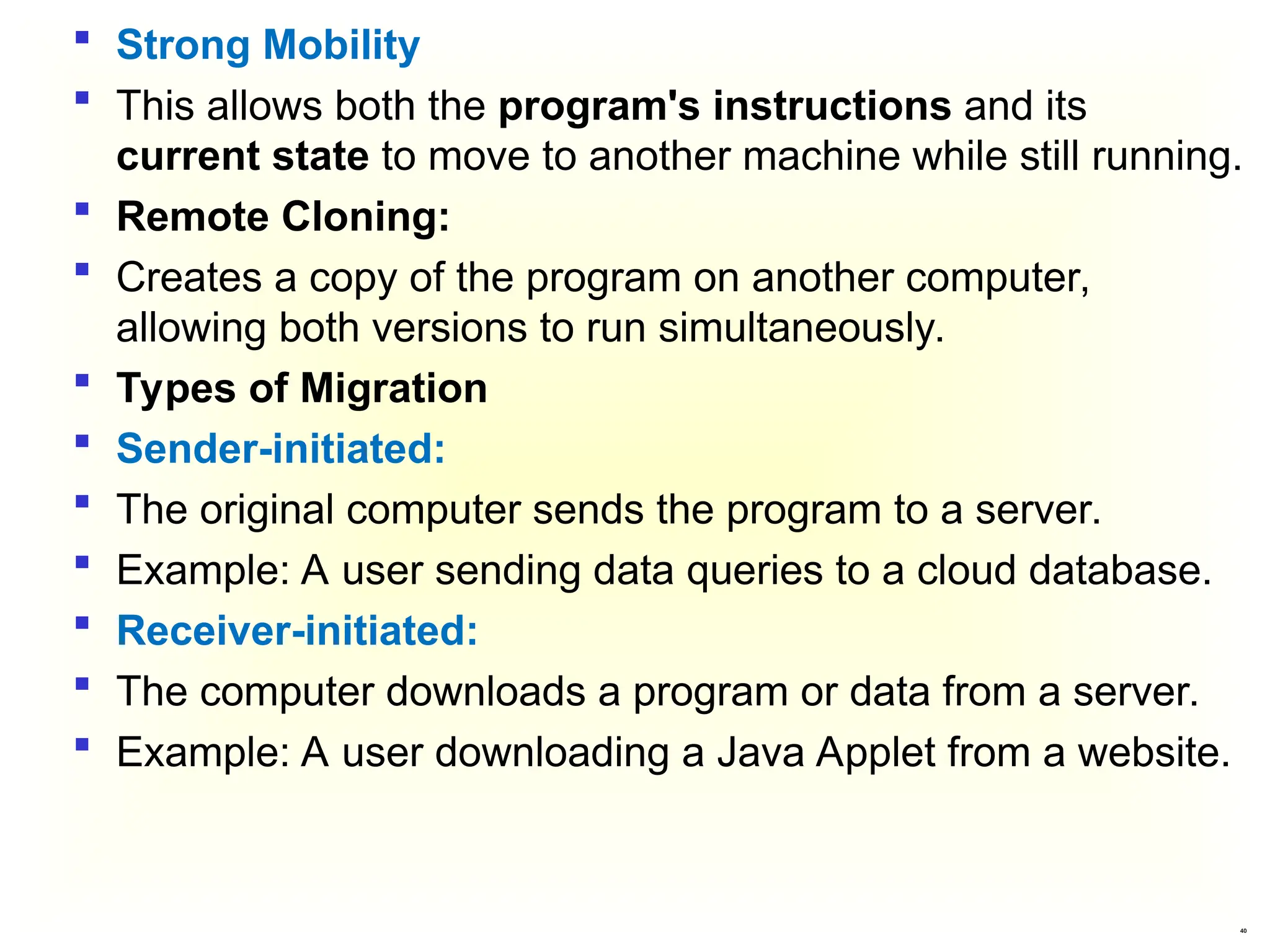 40
 Strong Mobility
 This allows both the program's instructions and its
current state to move to another machine while still running.
 Remote Cloning:
 Creates a copy of the program on another computer,
allowing both versions to run simultaneously.
 Types of Migration
 Sender-initiated:
 The original computer sends the program to a server.
 Example: A user sending data queries to a cloud database.
 Receiver-initiated:
 The computer downloads a program or data from a server.
 Example: A user downloading a Java Applet from a website.
 