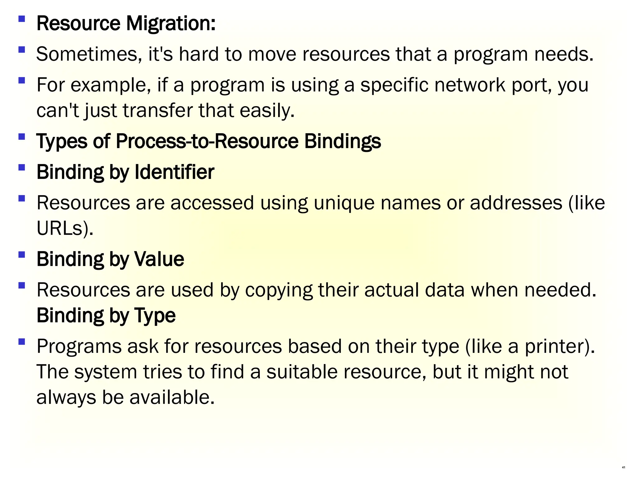 41
 Resource Migration:
 Sometimes, it's hard to move resources that a program needs.
 For example, if a program is using a specific network port, you
can't just transfer that easily.
 Types of Process-to-Resource Bindings
 Binding by Identifier
 Resources are accessed using unique names or addresses (like
URLs).
 Binding by Value
 Resources are used by copying their actual data when needed.
Binding by Type
 Programs ask for resources based on their type (like a printer).
The system tries to find a suitable resource, but it might not
always be available.
 