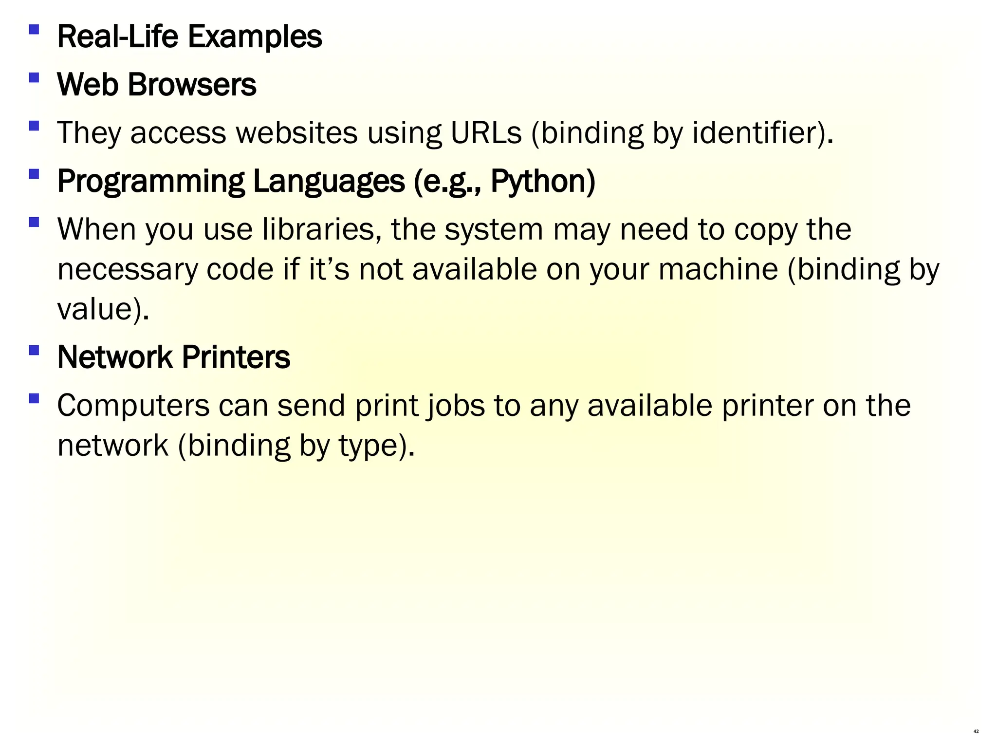 42
 Real-Life Examples
 Web Browsers
 They access websites using URLs (binding by identifier).
 Programming Languages (e.g., Python)
 When you use libraries, the system may need to copy the
necessary code if it’s not available on your machine (binding by
value).
 Network Printers
 Computers can send print jobs to any available printer on the
network (binding by type).
 