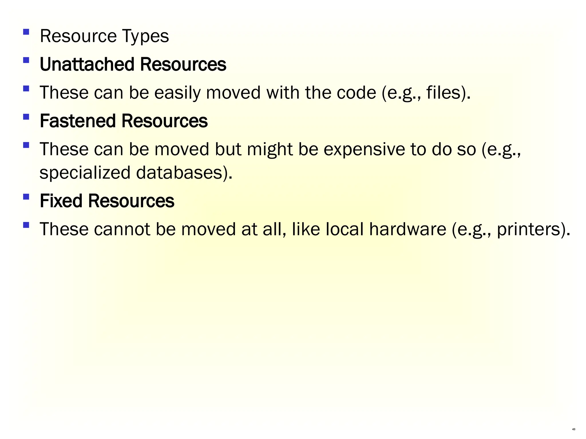 43
 Resource Types
 Unattached Resources
 These can be easily moved with the code (e.g., files).
 Fastened Resources
 These can be moved but might be expensive to do so (e.g.,
specialized databases).
 Fixed Resources
 These cannot be moved at all, like local hardware (e.g., printers).
 
