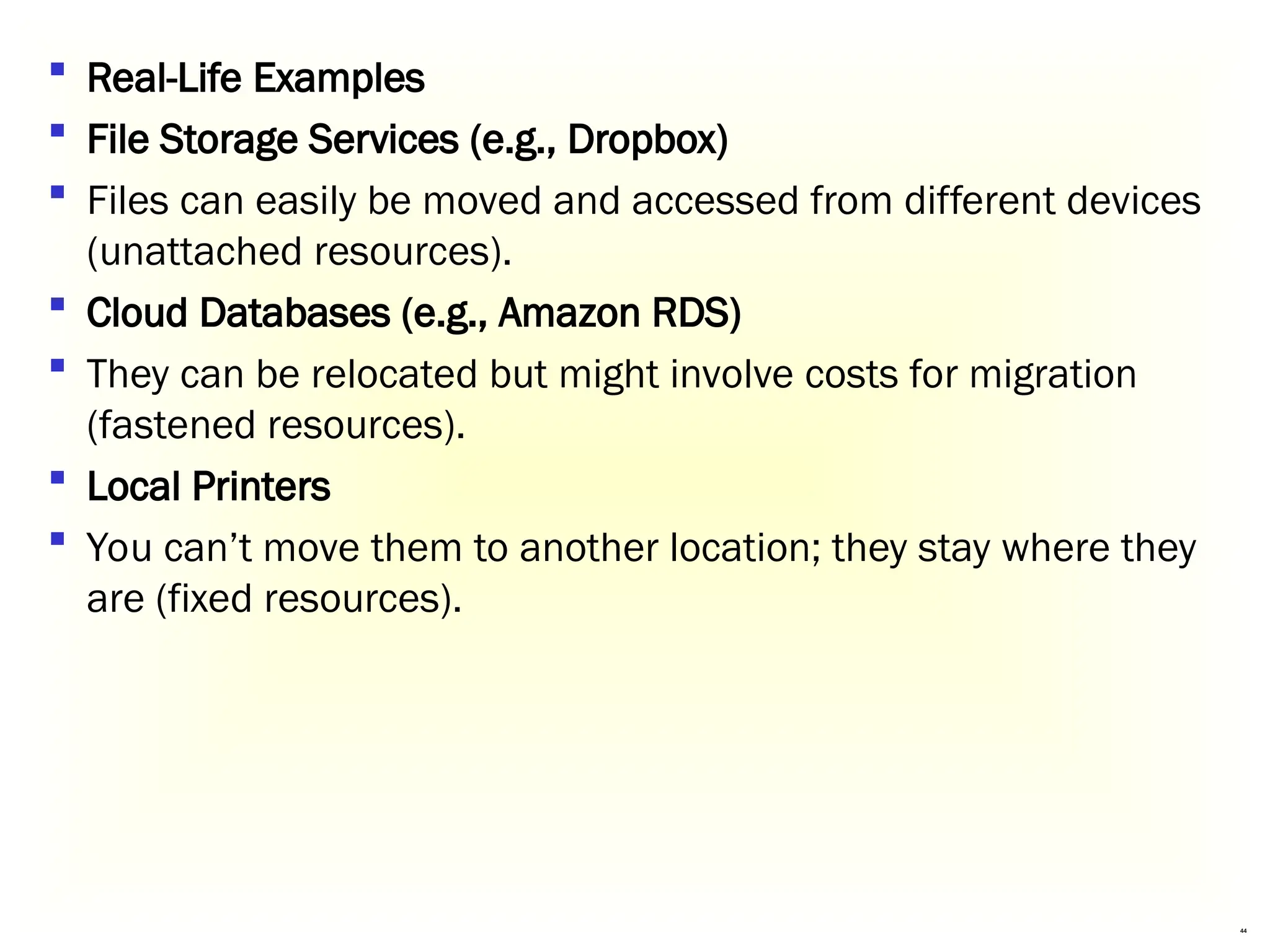 44
 Real-Life Examples
 File Storage Services (e.g., Dropbox)
 Files can easily be moved and accessed from different devices
(unattached resources).
 Cloud Databases (e.g., Amazon RDS)
 They can be relocated but might involve costs for migration
(fastened resources).
 Local Printers
 You can’t move them to another location; they stay where they
are (fixed resources).
 