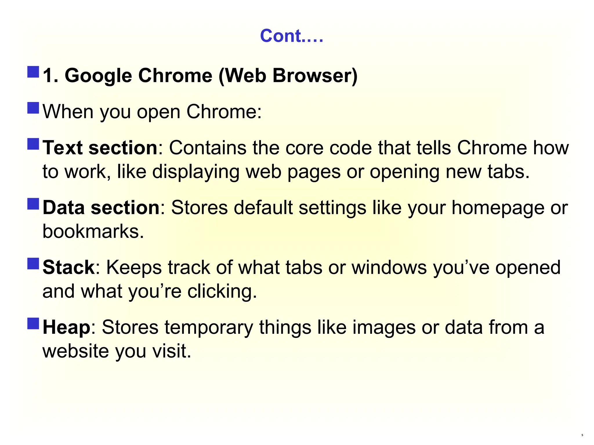 5
Cont.…
1. Google Chrome (Web Browser)
When you open Chrome:
Text section: Contains the core code that tells Chrome how
to work, like displaying web pages or opening new tabs.
Data section: Stores default settings like your homepage or
bookmarks.
Stack: Keeps track of what tabs or windows you’ve opened
and what you’re clicking.
Heap: Stores temporary things like images or data from a
website you visit.
 