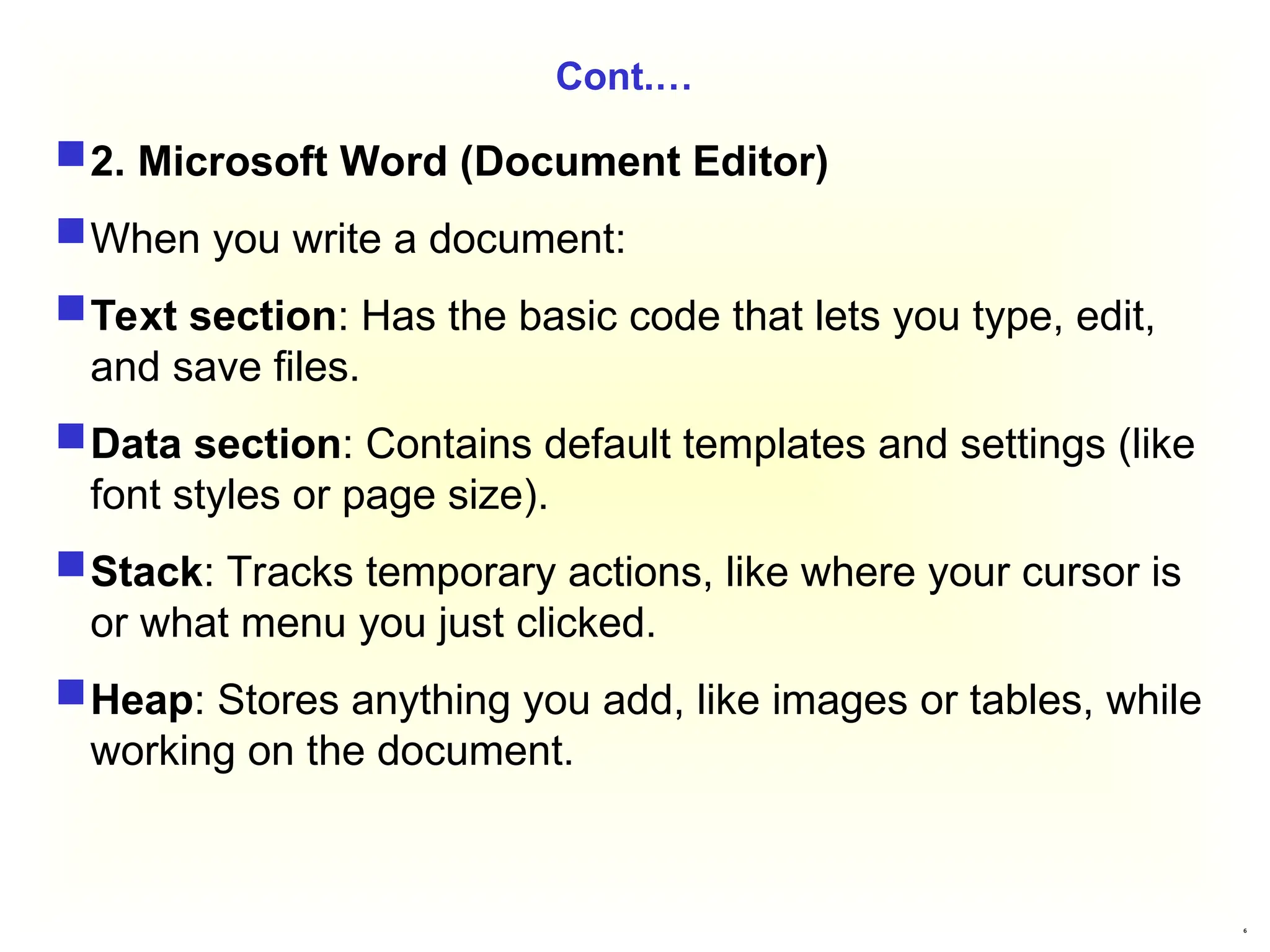 6
Cont.…
2. Microsoft Word (Document Editor)
When you write a document:
Text section: Has the basic code that lets you type, edit,
and save files.
Data section: Contains default templates and settings (like
font styles or page size).
Stack: Tracks temporary actions, like where your cursor is
or what menu you just clicked.
Heap: Stores anything you add, like images or tables, while
working on the document.
 