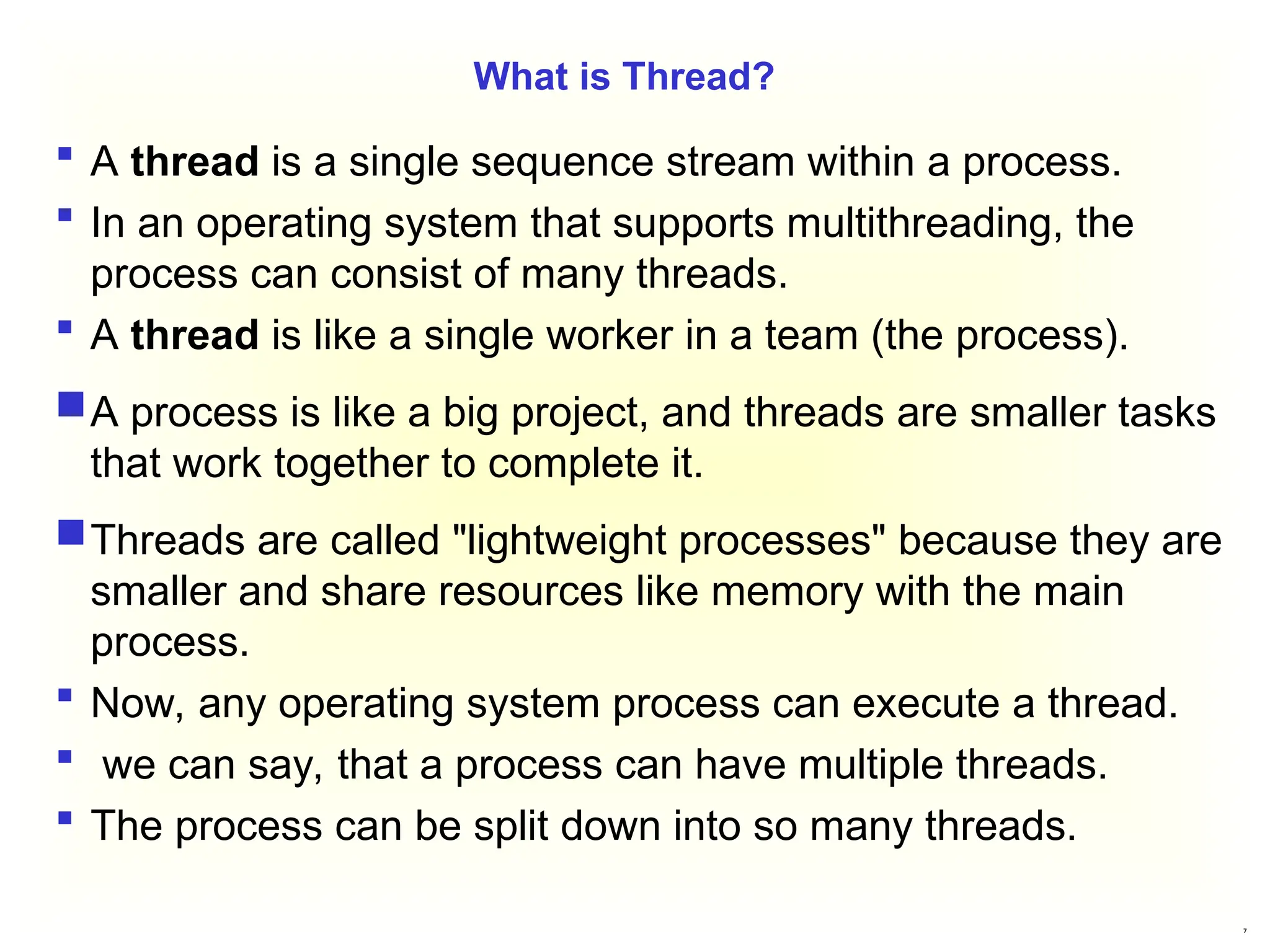 7
What is Thread?
 A thread is a single sequence stream within a process.
 In an operating system that supports multithreading, the
process can consist of many threads.
 A thread is like a single worker in a team (the process).
A process is like a big project, and threads are smaller tasks
that work together to complete it.
Threads are called "lightweight processes" because they are
smaller and share resources like memory with the main
process.
 Now, any operating system process can execute a thread.
 we can say, that a process can have multiple threads.
 The process can be split down into so many threads.
 