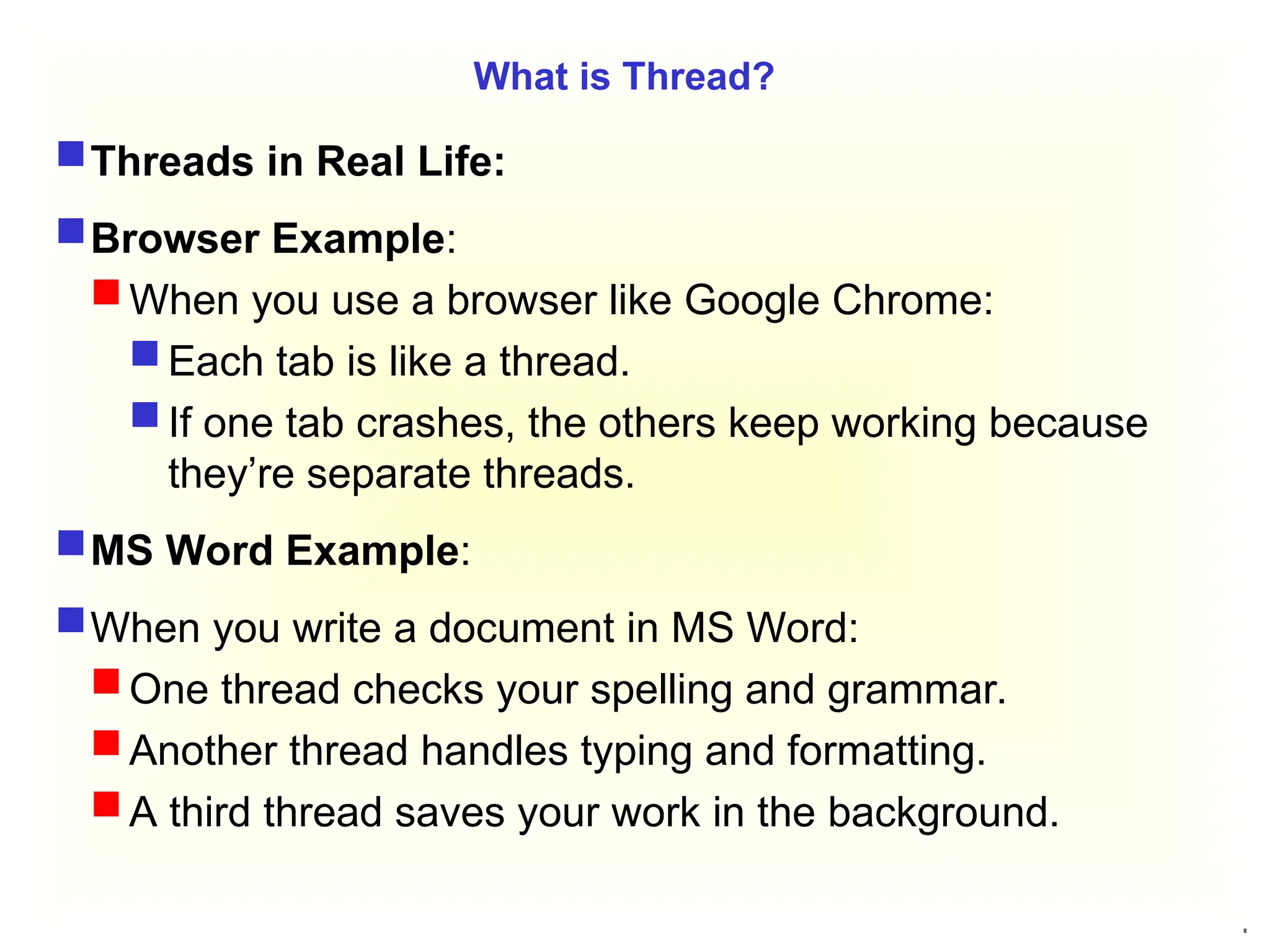 8
What is Thread?
Threads in Real Life:
Browser Example:
When you use a browser like Google Chrome:
Each tab is like a thread.
If one tab crashes, the others keep working because
they’re separate threads.
MS Word Example:
When you write a document in MS Word:
One thread checks your spelling and grammar.
Another thread handles typing and formatting.
A third thread saves your work in the background.
 