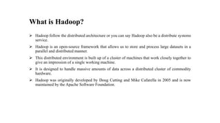 What is Hadoop?
 Hadoop follow the distributed architecture or you can say Hadoop also be a distribute systems
service.
 Hadoop is an open-source framework that allows us to store and process large datasets in a
parallel and distributed manner.
 This distributed environment is built up of a cluster of machines that work closely together to
give an impression of a single working machine.
 It is designed to handle massive amounts of data across a distributed cluster of commodity
hardware.
 Hadoop was originally developed by Doug Cutting and Mike Cafarella in 2005 and is now
maintained by the Apache Software Foundation.
 