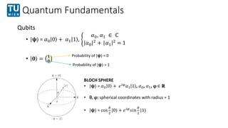 Quantum Fundamentals
Qubits
• |𝛙⟩ = 𝛼0 0 + 𝛼1 1 ,
𝛼0, 𝛼1 ∈ ℂ
𝛼0
2
+ |𝛼1|2
= 1
• 𝟎 = 𝟏
𝟎
BLOCH SPHERE
• |𝛙⟩ = 𝛼0 0 + 𝑒𝑖φ
𝛼1...