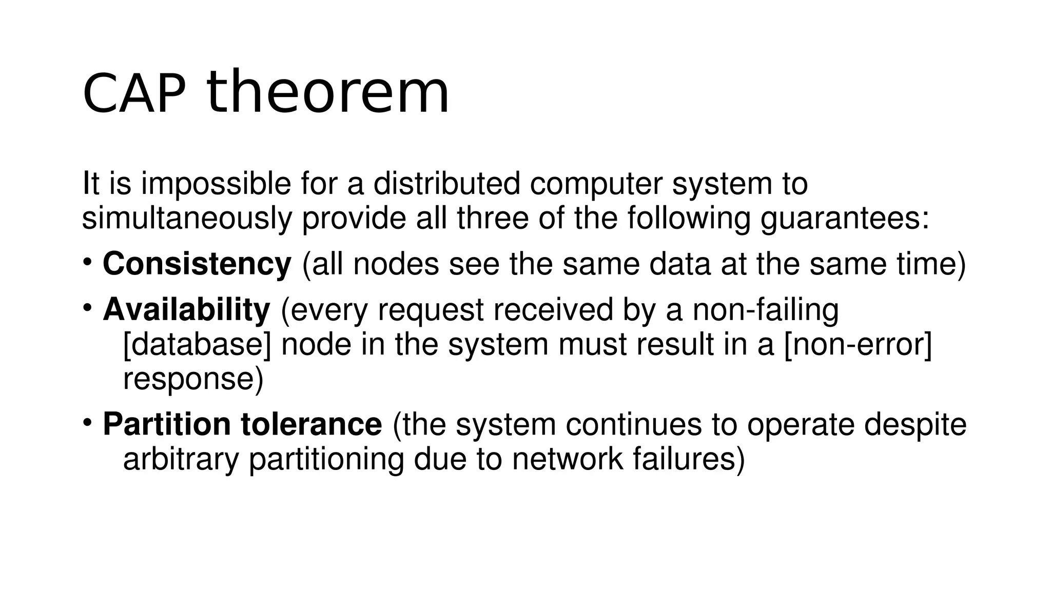 CAP theorem
It is impossible for a distributed computer system to 
simultaneously provide all three of the following guarantees:
• Consistency (all nodes see the same data at the same time)
• Availability (every request received by a non­failing 
[database] node in the system must result in a [non­error] 
response)
• Partition tolerance (the system continues to operate despite 
arbitrary partitioning due to network failures)
 