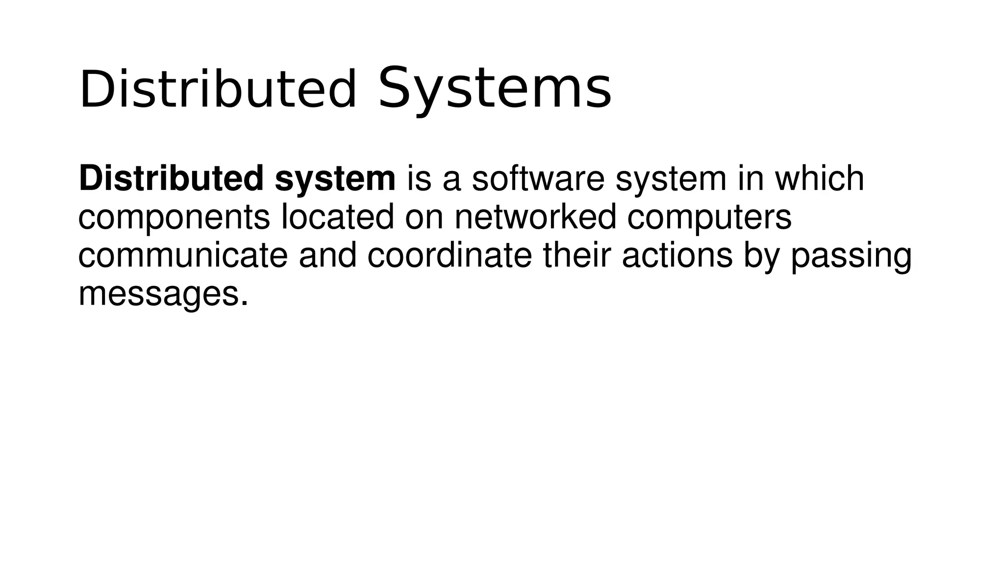Distributed Systems
Distributed system is a software system in which 
components located on networked computers 
communicate and coordinate their actions by passing 
messages.
 