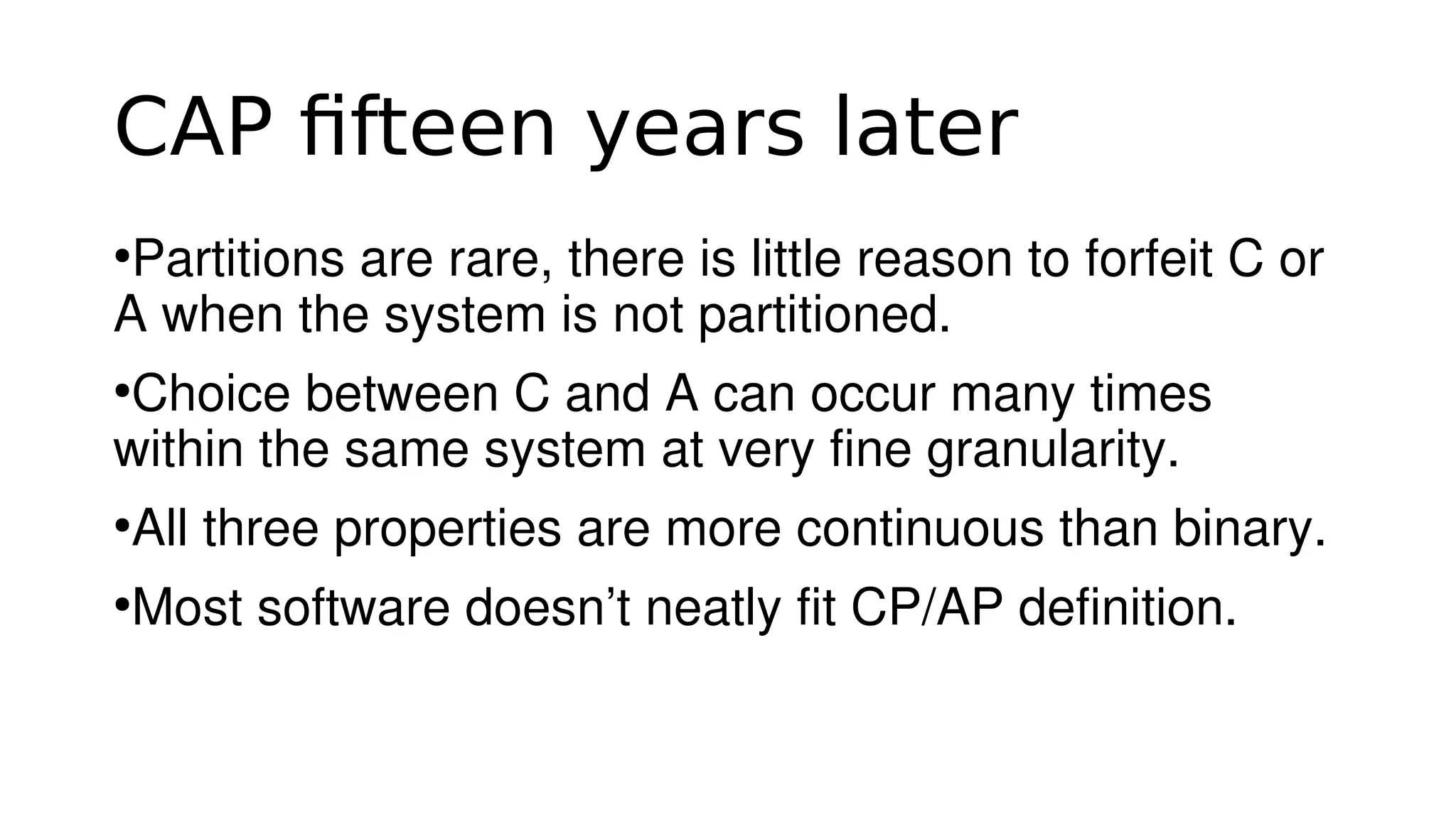 CAP fifteen years later
●
Partitions are rare, there is little reason to forfeit C or 
A when the system is not partitioned.
●
Choice between C and A can occur many times 
within the same system at very fine granularity.
●
All three properties are more continuous than binary.
●
Most software doesn’t neatly fit CP/AP definition.
 