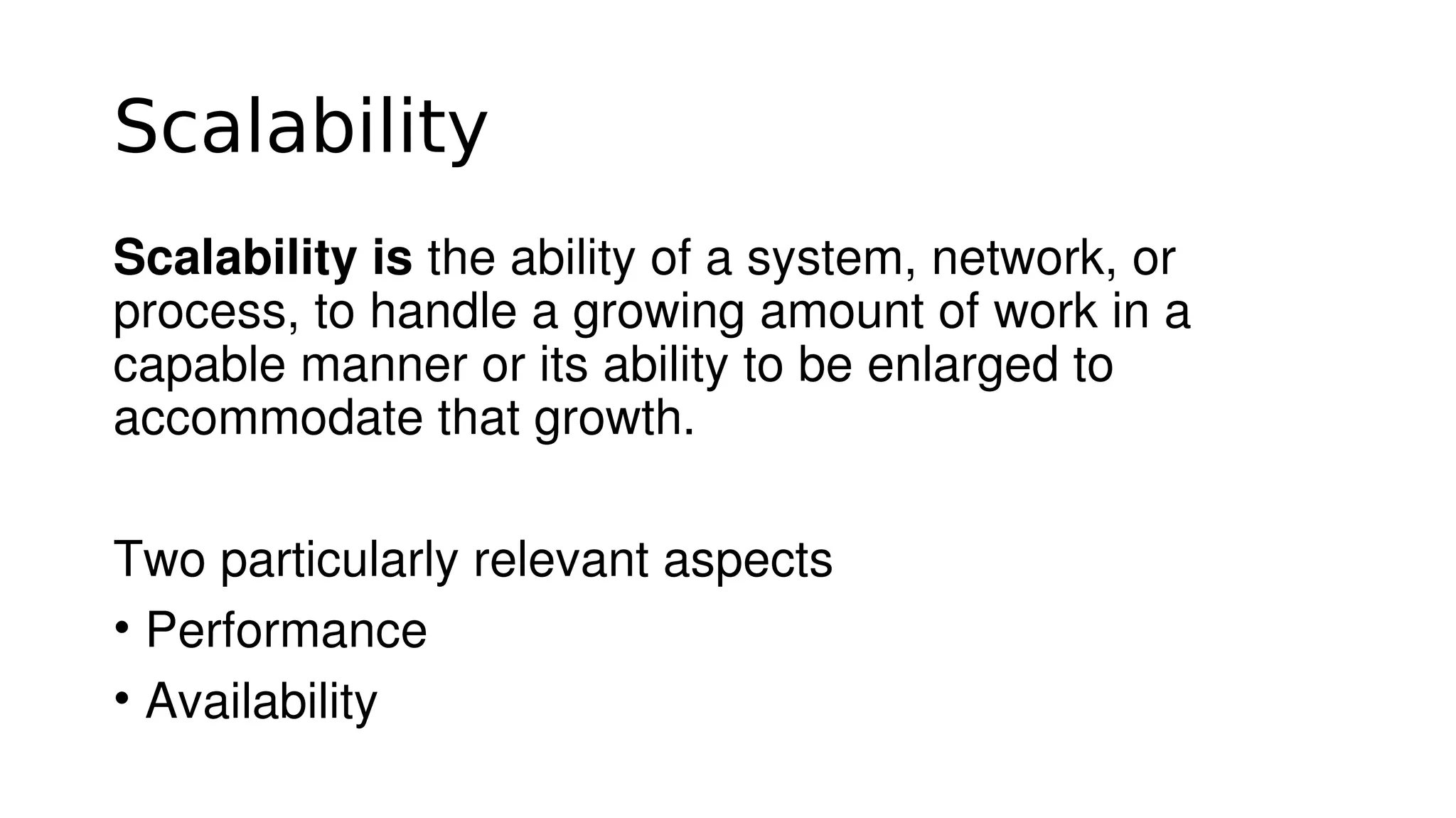 Scalability
Scalability is the ability of a system, network, or 
process, to handle a growing amount of work in a 
capable manner or its ability to be enlarged to 
accommodate that growth.
Two particularly relevant aspects  
• Performance
• Availability
 