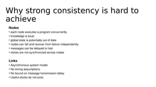 Why strong consistency is hard to
achieve
Nodes
• each node executes a program concurrently
• knowledge is local
• global state is potentially out of date
• nodes can fail and recover from failure independently
• messages can be delayed or lost 
• clocks are not synchronized across nodes
Links
• Asynchronous system model. 
• No timing assumptions. 
• No bound on message transmission delay
• Useful clocks do not exist.
 