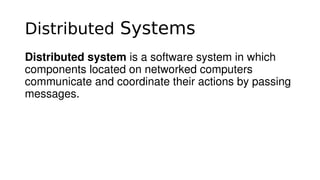 Distributed Systems
Distributed system is a software system in which 
components located on networked computers 
communicate and coordinate their actions by passing 
messages.
 