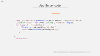 12
App Server code
https://github.com/odnoklassniki/one-nio
long []friendsIds = graphService.getFriendsByFilter(userId, mask);
List<User> users = new ArrayList<>(friendsIds.length);
for (long id : friendsIds) {
if(blackList.isAllowed(userId,id)) {
users.add(userCache.getUserById(id));
}
}
…
return users;
 
