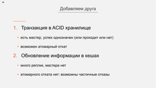 1. Транзакция в ACID хранилище
• есть мастер, успех однозначен (или проходит или нет)
• возможен атомарный откат
2. Обновление информации в кешах
• много реплик, мастера нет
• атомарного отката нет: возможны частичные отказы
24
Добавляем друга
 
