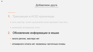 1. Транзакция в ACID хранилище
• есть мастер, успех однозначен (или проходит или нет)
• возможен атомарный откат
2. Обновление информации в кешах
• много реплик, мастера нет
• атомарного отката нет: возможны частичные отказы
28
Добавляем друга
 