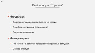 • Что делает:
• Определяет соединения с фронта на сервис
• Отрубает соединения (iptables drop)
• Запускает авто тесты
• Что проверяем
• Что ничего не валится, показываются красивые заглушки
• Сервер стартует
42
Свой продукт: “Горилла”
 