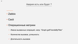 • Zabbix
• Cacti
• Операционные метрики
• Имена вызванных операций, напр. “Graph.getFriendsByFilter”
• Количество вызовов, успешность
• Длительность вызовов
47
Авария есть или будет ?
 