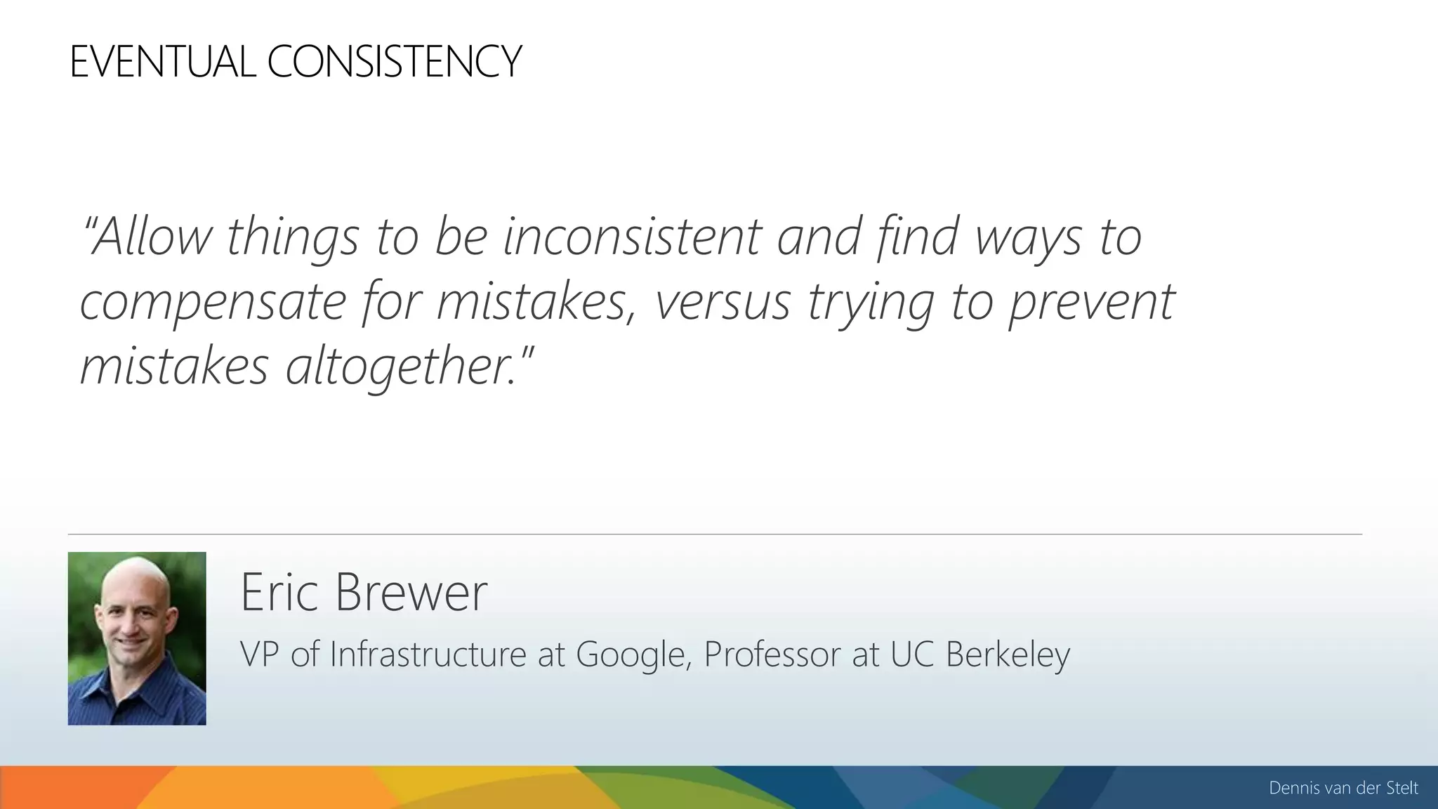 Dennis van der Stelt
“Allow things to be inconsistent and find ways to
compensate for mistakes, versus trying to prevent
mistakes altogether.”
EVENTUAL CONSISTENCY
Eric Brewer
VP of Infrastructure at Google, Professor at UC Berkeley
 