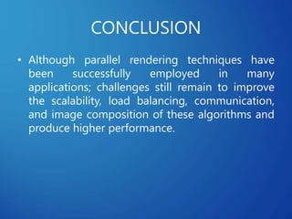 CONCLUSION
• Although parallel rendering techniques have
been successfully employed in many
applications; challenges still remain to improve
the scalability, load balancing, communication,
and image composition of these algorithms and
produce higher performance.
 