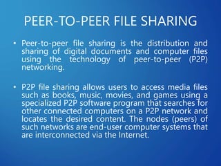 PEER-TO-PEER FILE SHARING
• Peer-to-peer file sharing is the distribution and
sharing of digital documents and computer files
using the technology of peer-to-peer (P2P)
networking.
• P2P file sharing allows users to access media files
such as books, music, movies, and games using a
specialized P2P software program that searches for
other connected computers on a P2P network and
locates the desired content. The nodes (peers) of
such networks are end-user computer systems that
are interconnected via the Internet.
 