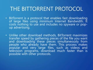 THE BITTORRENT PROTOCOL
• BitTorrent is a protocol that enables fast downloading
of large files using minimum Internet Bandwidth. It
costs nothing to use and includes no spyware or pop-
up advertising.
• Unlike other download methods, BitTorrent maximizes
transfer speed by gathering pieces of the file you want
and downloading these pieces simultaneously from
people who already have them. This process makes
popular and very large files, such as videos and
television programs, download much faster than is
possible with other protocols.
 